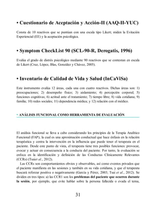 • Cuestionario de Aceptación y Acción-II (AAQ-II-YUC)
Consta de 10 reactivos que se puntúan con una escala tipo Likert; miden la Evitación
Experiencial (EE) y la aceptación psicológica.
• Symptom CheckList 90 (SCL-90-R, Derogatis, 1996)
Evalúa el grado de distrés psicológico mediante 90 reactivos que se contestan en escala
de Likert (Cruz, López, Blas, González y Chávez, 2005).
• Inventario de Calidad de Vida y Salud (InCaViSa)
Este instrumento evalúa 12 áreas, cada una con cuatro reactivos. Dichas áreas son: 1)
preocupaciones; 2) desempeño físico; 3) aislamiento; 4) percepción corporal; 5)
funciones cognitivas; 6) actitud ante el tratamiento; 7) tiempo libre; 8) vida cotidiana; 9)
familia; 10) redes sociales; 11) dependencia médica; y 12) relación con el médico.
• ANÁLISIS FUNCIONAL COMO HERRAMIENTA DE EVALUACIÓN
El análisis funcional se lleva a cabo considerando los principios de la Terapia Analítico
Funcional (FAP), la cual es una aproximación conductual que hace énfasis en la relación
terapéutica y centra la intervención en la influencia que puede tener el terapeuta en el
paciente. Desde este punto de vista, el terapeuta tiene tres posibles funciones: provocar,
evocar y actuar en consecuencia a la conducta del paciente. Por tanto, la evaluación se
enfoca en la identificación y definición de las Conductas Clínicamente Relevantes
(CCRs) (Tsaiet al., 2012).
Las CCRs son comportamientos obvios y observables, así como eventos privados que
el paciente manifiesta en las sesiones y también en su vida cotidiana, y que el terapeuta
buscará reforzar positiva o negativamente (García y Pérez, 2003; Tsai et al., 2012). Se
dividen en tres tipos: a) las CCR1 son los problemas del paciente que ocurren durante
la sesión, por ejemplo, que evite hablar sobre la persona fallecida o evada el tema,
31
 