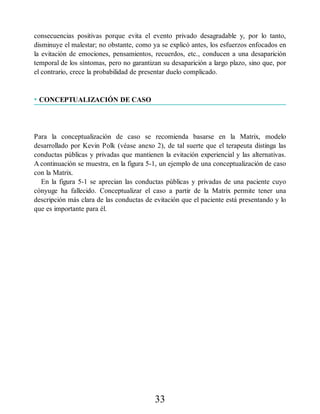 consecuencias positivas porque evita el evento privado desagradable y, por lo tanto,
disminuye el malestar; no obstante, como ya se explicó antes, los esfuerzos enfocados en
la evitación de emociones, pensamientos, recuerdos, etc., conducen a una desaparición
temporal de los síntomas, pero no garantizan su desaparición a largo plazo, sino que, por
el contrario, crece la probabilidad de presentar duelo complicado.
• CONCEPTUALIZACIÓN DE CASO
Para la conceptualización de caso se recomienda basarse en la Matrix, modelo
desarrollado por Kevin Polk (véase anexo 2), de tal suerte que el terapeuta distinga las
conductas públicas y privadas que mantienen la evitación experiencial y las alternativas.
A continuación se muestra, en la figura 5-1, un ejemplo de una conceptualización de caso
con la Matrix.
En la figura 5-1 se aprecian las conductas públicas y privadas de una paciente cuyo
cónyuge ha fallecido. Conceptualizar el caso a partir de la Matrix permite tener una
descripción más clara de las conductas de evitación que el paciente está presentando y lo
que es importante para él.
33
 