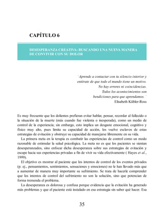 CAPÍTULO 6
DESESPERANZA CREATIVA: BUSCANDO UNA NUEVA MANERA
DE CONVIVIR CON SU DOLOR
“Aprende a contactar con tu silencio interior y
entérate de que todo el mundo tiene un motivo.
No hay errores ni coincidencias.
Todos los acontecimientos son
bendiciones para que aprendamos.”
Elisabeth Kübler-Ross
Es muy frecuente que los dolientes prefieran evitar hablar, pensar, recordar al fallecido o
la situación de la muerte (más cuando fue violenta o inesperada), como un medio de
control de la experiencia; sin embargo, esto implica un desgaste emocional, cognitivo y
físico muy alto, pues limita su capacidad de acción, los vuelve esclavos de estas
estrategias de evitación y obstruye su capacidad de manejarse libremente en su vida.
La primera meta en la terapia es combatir las experiencias de control como un modo
razonable de estimular la salud psicológica. La meta no es que los pacientes se sientan
desesperanzados, sino enfocar dicha desesperanza sobre sus estrategias de evitación y
escape hacia sus experiencias privadas a fin de vivir su vida efectivamente ( Hayes et al.,
1999).
El objetivo es mostrar al paciente que los intentos de control de los eventos privados
(p. ej., pensamientos, sentimientos, sensaciones y emociones) no le han llevado más que
a aumentar de manera muy importante su sufrimiento. Se trata de hacerle comprender
que los intentos de control del sufrimiento no son la solución, sino que potencian de
forma tremenda el problema.
La desesperanza es dolorosa y confusa porque evidencia que la evitación ha generado
más problemas y que el paciente está instalado en esa estrategia sin saber qué hacer. Esa
35
 