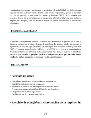 experiencia resulta nueva y contrapone el sentimiento de culpabilidad, por haber seguido
un plan ineficaz, y de ser víctima frente a una actitud responsable, que es la inevitable
elección al responder a esa situación (Molina y Luciano, 2003). Se le propone que
abandone lo que no le ha funcionado y busque una alternativa diferente, que es la que
propone esta terapia y que le llevará a reducir de forma fundamental su sufrimiento
psicológico.
• DESESPERANZA CREATIVA
El término “desesperanza creativa” se utiliza para representar la postura en la que el
cliente se encuentra a sí mismo después de abandonar los intentos inútiles de cambiar su
experiencia, lo que da lugar al empleo de estrategias más efectivas (Walser y Westrup,
2007). El objetivo, como lo refieren Hayes et al. (1999), no es provocar un sentimiento
de desesperanza ni una creencia en la desesperanza; más bien, el objetivo es abandonar
las estrategias cuando la propia experiencia del paciente dice que no están dando
resultado, incluso aunque no se sepa qué vendrá a continuación.
• PRIMERA SESIÓN
• Formato de sesión
• Ejercicio de mindfulness. Observación de la respiración.
• Cuando las soluciones no son soluciones.
• Reconocer el costo de las estrategias utilizadas hasta ahora.
• Creando desesperanza (metáfora del hombre en el agujero).
• La oportunidad de hacer algo nuevo.
• Establecimiento del contrato terapéutico.
• Ejercicio de mindfulness. Observación de la respiración
36
 