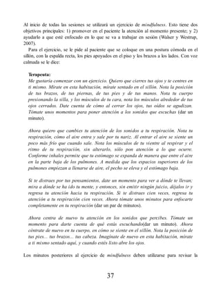 Al inicio de todas las sesiones se utilizará un ejercicio de mindfulness. Esto tiene dos
objetivos principales: 1) promover en el paciente la atención al momento presente; y 2)
ayudarlo a que esté enfocado en lo que se va a trabajar en sesión (Walser y Westrup,
2007).
Para el ejercicio, se le pide al paciente que se coloque en una postura cómoda en el
sillón, con la espalda recta, los pies apoyados en el piso y los brazos a los lados. Con voz
calmada se le dice:
Terapeuta:
Me gustaría comenzar con un ejercicio. Quiero que cierres tus ojos y te centres en
ti mismo. Mírate en esta habitación, mírate sentado en el sillón. Nota la posición
de tus brazos, de tus piernas, de tus pies y de tus manos. Nota tu cuerpo
presionando la silla, y los músculos de tu cara, nota los músculos alrededor de tus
ojos cerrados. Date cuenta de cómo al cerrar los ojos, tus oídos se agudizan.
Tómate unos momentos para poner atención a los sonidos que escuchas (dar un
minuto).
Ahora quiero que cambies tu atención de los sonidos a tu respiración. Nota tu
respiración, cómo el aire entra y sale por tu nariz. Al entrar el aire se siente un
poco más frío que cuando sale. Nota los músculos de tu vientre al respirar y el
ritmo de tu respiración, sin alterarlo, sólo pon atención a lo que ocurre.
Conforme inhales permite que tu estómago se expanda de manera que entre el aire
en la parte baja de los pulmones. A medida que los espacios superiores de los
pulmones empiezan a llenarse de aire, el pecho se eleva y el estómago baja.
Si te distraes por tus pensamientos, date un momento para ver a dónde te llevan;
mira a dónde se ha ido tu mente, y entonces, sin emitir ningún juicio, déjalos ir y
regresa tu atención hacia tu respiración. Si te distraes cien veces, regresa tu
atención a tu respiración cien veces. Ahora tómate unos minutos para enfocarte
completamente en tu respiración (dar un par de minutos).
Ahora centra de nuevo tu atención en los sonidos que percibes. Tómate un
momento para darte cuenta de qué estás escuchando(dar un minuto). Ahora
céntrate de nuevo en tu cuerpo, en cómo se siente en el sillón. Nota la posición de
tus pies... tus brazos... tus cabeza. Imagínate de nuevo en esta habitación, mírate
a ti mismo sentado aquí, y cuando estés listo abre los ojos.
Los minutos posteriores al ejercicio de mindfulness deben utilizarse para revisar la
37
 