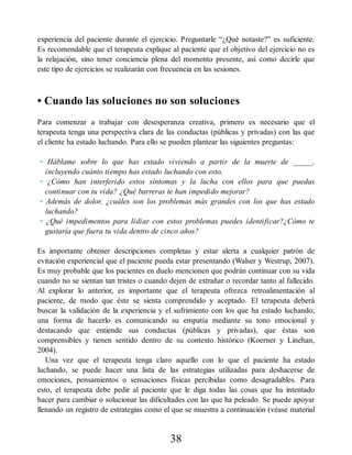 experiencia del paciente durante el ejercicio. Preguntarle “¿Qué notaste?” es suficiente.
Es recomendable que el terapeuta explique al paciente que el objetivo del ejercicio no es
la relajación, sino tener conciencia plena del momento presente, así como decirle que
este tipo de ejercicios se realizarán con frecuencia en las sesiones.
• Cuando las soluciones no son soluciones
Para comenzar a trabajar con desesperanza creativa, primero es necesario que el
terapeuta tenga una perspectiva clara de las conductas (públicas y privadas) con las que
el cliente ha estado luchando. Para ello se pueden plantear las siguientes preguntas:
• Háblame sobre lo que has estado viviendo a partir de la muerte de _____,
incluyendo cuánto tiempo has estado luchando con esto.
• ¿Cómo han interferido estos síntomas y la lucha con ellos para que puedas
continuar con tu vida? ¿Qué barreras te han impedido mejorar?
• Además de dolor, ¿cuáles son los problemas más grandes con los que has estado
luchando?
• ¿Qué impedimentos para lidiar con estos problemas puedes identificar?¿Cómo te
gustaría que fuera tu vida dentro de cinco años?
Es importante obtener descripciones completas y estar alerta a cualquier patrón de
evitación experiencial que el paciente pueda estar presentando (Walser y Westrup, 2007).
Es muy probable que los pacientes en duelo mencionen que podrán continuar con su vida
cuando no se sientan tan tristes o cuando dejen de extrañar o recordar tanto al fallecido.
Al explorar lo anterior, es importante que el terapeuta ofrezca retroalimentación al
paciente, de modo que éste se sienta comprendido y aceptado. El terapeuta deberá
buscar la validación de la experiencia y el sufrimiento con los que ha estado luchando;
una forma de hacerlo es comunicando su empatía mediante su tono emocional y
destacando que entiende sus conductas (públicas y privadas), que éstas son
comprensibles y tienen sentido dentro de su contexto histórico (Koerner y Linehan,
2004).
Una vez que el terapeuta tenga claro aquello con lo que el paciente ha estado
luchando, se puede hacer una lista de las estrategias utilizadas para deshacerse de
emociones, pensamientos o sensaciones físicas percibidas como desagradables. Para
esto, el terapeuta debe pedir al paciente que le diga todas las cosas que ha intentado
hacer para cambiar o solucionar las dificultades con las que ha peleado. Se puede apoyar
llenando un registro de estrategias como el que se muestra a continuación (véase material
38
 