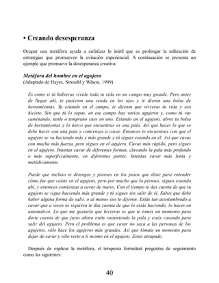 • Creando desesperanza
Ocupar una metáfora ayuda a enfatizar lo inútil que es prolongar la utilización de
estrategias que promueven la evitación experiencial. A continuación se presenta un
ejemplo que promueve la desesperanza creativa:
Metáfora del hombre en el agujero
(Adaptado de Hayes, Strosahl y Wilson, 1999)
Es como si tú hubieras vivido toda tu vida en un campo muy grande. Pero antes
de llegar ahí, te pusieron una venda en los ojos y te dieron una bolsa de
herramientas. Ya estando en el campo, te dijeron que vivieras tu vida y eso
hiciste. Sin que tú lo sepas, en ese campo hay varios agujeros y, como tú vas
caminando, tarde o temprano caes en uno. Estando en el agujero, abres tu bolsa
de herramientas y lo único que encuentras es una pala. Así que haces lo que se
debe hacer con una pala y comienzas a cavar. Entonces te encuentras con que el
agujero se va haciendo más y más grande y tú sigues estando en él. Así que cavas
con mucha más fuerza, pero sigues en el agujero. Cavas más rápido, pero sigues
en el agujero. Intentas cavar de diferentes formas, clavando la pala más profundo
o más superficialmente, en diferentes partes. Intentas cavar más lenta y
metódicamente.
Puede que incluso te detengas y pienses en los pasos que diste para entender
cómo fue que caíste en el agujero, pero por mucho que lo pienses, sigues estando
ahí, y entonces comienzas a cavar de nuevo. Con el tiempo te das cuenta de que tu
agujero se sigue haciendo más grande y tú sigues sin salir de él. Sabes que debe
haber alguna forma de salir, o al menos eso te dijeron. Estás tan acostumbrado a
cavar que a veces ni siquiera te das cuenta de que lo estás haciendo, lo haces en
automático. Lo que me gustaría que hicieras es que te tomes un momento para
darte cuenta de que justo ahora estás sosteniendo la pala y estás cavando para
salir del agujero. Pero el problema es que cavar no saca a las personas de los
agujeros, sólo hace los agujeros más grandes. Así que tómate un momento para
dejar de cavar y sólo verte a ti mismo en el agujero. Estás atrapado.
Después de explicar la metáfora, el terapeuta formulará preguntas de seguimiento
como las siguientes:
40
 