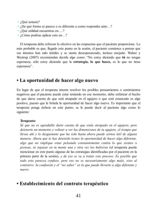 • ¿Qué notaste?
• ¿De qué forma se parece o es diferente a como respondes ante…?
• ¿Qué utilidad encuentras en….?
• ¿Cómo podrías aplicar esto en…?
El terapeuta debe reforzar lo efectivo en las respuestas que el paciente proporcione. Lo
más probable es que, llegado este punto en la sesión, el paciente comience a pensar que
sus intentos han sido inútiles y se sienta desesperanzado, incluso enojado. Walser y
Westrup (2007) recomiendan decirle algo como: “No estoy diciendo que tú no tengas
esperanza, sólo estoy diciendo que la estrategia, lo que haces, es lo que no tiene
esperanza”.
• La oportunidad de hacer algo nuevo
En lugar de que el terapeuta intente resolver los posibles pensamientos o sentimientos
negativos que el paciente puede estar teniendo en ese momento, debe enfatizar el hecho
de que darse cuenta de que está atrapado en el agujero o que está estancado es algo
positivo, puesto que le brinda la oportunidad de hacer algo nuevo. Es importante que el
terapeuta ponga énfasis en este punto; se le puede decir al paciente algo como lo
siguiente:
Terapeuta:
Sé que no es agradable darte cuenta de que estás atrapado en el agujero, pero
detenerte un momento y voltear a ver las dimensiones de tu agujero, el tiempo que
llevas ahí y lo desgastante que ha sido hasta ahora puede sernos útil de alguna
manera. Ahora que te has detenido tienes la oportunidad de hacer algo diferente,
algo que no implique estar peleando constantemente contra lo que sientes o
piensas, ni repasar en tu mente una y otra vez los hubieras (el terapeuta puede
mencionar en este punto algunas de las estrategias identificadas por el paciente en la
primera parte de la sesión), y de eso se va a tratar este proceso. Es posible que
todo esto parezca confuso, pero eso no es necesariamente algo malo, sino al
contrario: la confusión y el “no saber” es lo que puede llevarte a algo diferente y
nuevo.
• Establecimiento del contrato terapéutico
41
 