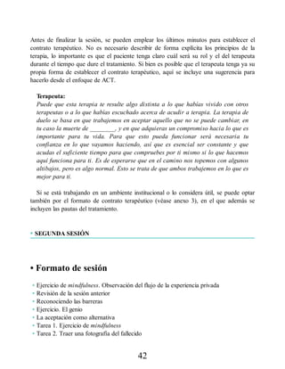 Antes de finalizar la sesión, se pueden emplear los últimos minutos para establecer el
contrato terapéutico. No es necesario describir de forma explícita los principios de la
terapia, lo importante es que el paciente tenga claro cuál será su rol y el del terapeuta
durante el tiempo que dure el tratamiento. Si bien es posible que el terapeuta tenga ya su
propia forma de establecer el contrato terapéutico, aquí se incluye una sugerencia para
hacerlo desde el enfoque de ACT.
Terapeuta:
Puede que esta terapia te resulte algo distinta a lo que habías vivido con otros
terapeutas o a lo que habías escuchado acerca de acudir a terapia. La terapia de
duelo se basa en que trabajemos en aceptar aquello que no se puede cambiar, en
tu caso la muerte de ________, y en que adquieras un compromiso hacia lo que es
importante para tu vida. Para que esto pueda funcionar será necesaria tu
confianza en lo que vayamos haciendo, así que es esencial ser constante y que
acudas el suficiente tiempo para que compruebes por ti mismo si lo que hacemos
aquí funciona para ti. Es de esperarse que en el camino nos topemos con algunos
altibajos, pero es algo normal. Esto se trata de que ambos trabajemos en lo que es
mejor para ti.
Si se está trabajando en un ambiente institucional o lo considera útil, se puede optar
también por el formato de contrato terapéutico (véase anexo 3), en el que además se
incluyen las pautas del tratamiento.
• SEGUNDA SESIÓN
• Formato de sesión
• Ejercicio de mindfulness. Observación del flujo de la experiencia privada
• Revisión de la sesión anterior
• Reconociendo las barreras
• Ejercicio. El genio
• La aceptación como alternativa
• Tarea 1. Ejercicio de mindfulness
• Tarea 2. Traer una fotografía del fallecido
42
 
