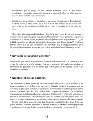 pensamiento que te venga en este preciso momento. Trata lo que venga
gentilmente, con cariño, sin pasión, como si se tratara de observar abiertamente
el cielo desde la ladera de una montaña.
Quédate por unos minutos vivenciando lo que venga (esperar uno o dos minutos).
Y ahora, vuelve a darte cuenta de tu posición en esta habitación, de tu posición
en la silla, de los músculos alrededor de tus ojos, y cuando estés listo, abre los
ojos.
Al terminar, el terapeuta deberá indagar cómo fue la experiencia del paciente durante el
ejercicio, para lo cual se sugiere preguntar: “¿Qué notaste?”, “¿De qué forma se parece o
es diferente a la forma en que respondes ante tus pensamientos regularmente?”, “¿Qué
utilidad encuentras en adoptar una posición de apertura ante lo que venga?” y “¿Cómo
podrías aplicar esto en otro momento?”; es importante que el terapeuta refuerce en el
paciente toda conducta de aceptación que lo lleve a disminuir la evitación experiencial.
• Revisión de la sesión anterior
Después del ejercicio de mindfulness es recomendable emplear de 5 a 10 minutos para
revisar lo visto en la sesión anterior. Éste es el momento adecuado para explorar la
experiencia del paciente sobre los temas que se trabajaron en la primera sesión y sus
reacciones posteriores.
• Reconociendo las barreras
Con frecuencia, quienes pasan por un duelo complicado evitan a otras personas y los
lugares asociados a la pérdida o, en su caso, al fallecido, debido a la ansiedad que los
recuerdos les provocan. También es común que experimenten dificultades para encontrar
nuevas relaciones que les sean satisfactorias o para involucrarse en actividades
potencialmente gratificantes (Boerner, Mancini y Bonanno, 2013). No sólo sufren por la
pérdida de su ser querido, sino también por todos los cambios que esto implica en su vida
y que no siempre están dispuestos a afrontar o no se sienten seguros sobre cómo hacerlo.
En este punto de la sesión se busca que el paciente visualice las otras áreas de su vida
que se han visto afectadas a partir de la pérdida. Para ello el terapeuta puede apoyarse en
el siguiente ejercicio, que llenará como se explica a continuación (véase material 2):
44
 