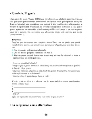 • Ejercicio. El genio
El ejercicio del genio (Vargas, 2014) tiene por objetivo que el cliente describa el tipo de
vida que quiere para sí mismo, enfocándose en aquellas cosas que dependen de él y no
de otros. Introducir este ejercicio en esta parte de la intervención ofrece al terapeuta y al
paciente la oportunidad de conducir las acciones consiguientes a alcanzar la vida que se
quiere, a pesar de los contenidos privados desagradables con los que el paciente se pueda
topar en el camino. Es conveniente que el paciente realice este ejercicio por escrito
(véase material 3).
Terapeuta:
Imagina que encuentras una lámpara maravillosa con un genio que puede
cumplirte tres deseos. Las condiciones que te pone el genio para esos tres deseos
son:
1. Que no puedes pedir cambiar el pasado.
2. Que los deseos que pidas tienen que ser para ti.
3. Que no puede cumplir deseos que tengan que ver con la voluntad, el amor o
aceptación de las demás personas.
¡Vaya, eso nos deja limitados!
¡Imagina que el genio además es un tacaño y no quiere darte la opción de ganarte
la lotería! ¡Vaya genio!
¡En pocas palabras, el genio te está dando la opción de cumplirte tres deseos que
estén enfocados en tu vida futura!
¡Imagina cómo te gustaría que fuera tu vida!
Si este genio te diera tres deseos con las características antes mencionadas,
¿cómo sería tu vida?
1. _______________________________
2. _______________________________
3. _______________________________
¡Difícil!
¿Qué tan lejos estás de obtener una vida como la que quieres?
• La aceptación como alternativa
46
 
