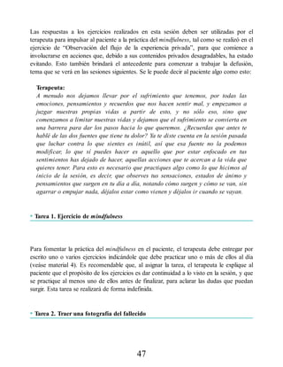 Las respuestas a los ejercicios realizados en esta sesión deben ser utilizadas por el
terapeuta para impulsar al paciente a la práctica del mindfulness, tal como se realizó en el
ejercicio de “Observación del flujo de la experiencia privada”, para que comience a
involucrarse en acciones que, debido a sus contenidos privados desagradables, ha estado
evitando. Esto también brindará el antecedente para comenzar a trabajar la defusión,
tema que se verá en las sesiones siguientes. Se le puede decir al paciente algo como esto:
Terapeuta:
A menudo nos dejamos llevar por el sufrimiento que tenemos, por todas las
emociones, pensamientos y recuerdos que nos hacen sentir mal, y empezamos a
juzgar nuestras propias vidas a partir de esto, y no sólo eso, sino que
comenzamos a limitar nuestras vidas y dejamos que el sufrimiento se convierta en
una barrera para dar los pasos hacia lo que queremos. ¿Recuerdas que antes te
hablé de las dos fuentes que tiene tu dolor? Ya te diste cuenta en la sesión pasada
que luchar contra lo que sientes es inútil, así que esa fuente no la podemos
modificar, lo que sí puedes hacer es aquello que por estar enfocado en tus
sentimientos has dejado de hacer, aquellas acciones que te acercan a la vida que
quieres tener. Para esto es necesario que practiques algo como lo que hicimos al
inicio de la sesión, es decir, que observes tus sensaciones, estados de ánimo y
pensamientos que surgen en tu día a día, notando cómo surgen y cómo se van, sin
agarrar o empujar nada, déjalos estar como vienen y déjalos ir cuando se vayan.
• Tarea 1. Ejercicio de mindfulness
Para fomentar la práctica del mindfulness en el paciente, el terapeuta debe entregar por
escrito uno o varios ejercicios indicándole que debe practicar uno o más de ellos al día
(veáse material 4). Es recomendable que, al asignar la tarea, el terapeuta le explique al
paciente que el propósito de los ejercicios es dar continuidad a lo visto en la sesión, y que
se practique al menos uno de ellos antes de finalizar, para aclarar las dudas que puedan
surgir. Esta tarea se realizará de forma indefinida.
• Tarea 2. Traer una fotografía del fallecido
47
 