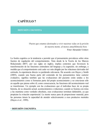 CAPÍTULO 7
DEFUSIÓN COGNITIVA
“Puesto que estamos destinados a vivir nuestras vidas en la prisión
de nuestra mente, al menos amueblémosla bien.”
Peter Alexander Ustinov
La fusión cognitiva es la tendencia a permitir que el pensamiento prevalezca sobre otras
fuentes de regulación del comportamiento. Vista desde la la Teoría de los Marcos
Relacionales (RFT, por sus siglas en inglés), implica contextos que favorecen la
transformación de las funciones estimulares del lenguaje y la cognición; sin embargo, a
medida que el comportamiento está cada vez más dirigido por las relaciones derivadas del
estímulo, la experiencia directa va perdiendo relevancia. De acuerdo con Hayes y Smith
(2005), cuando una buena parte del contenido de los pensamientos tiene carácter
evaluativo, significa también que las evaluaciones del paciente están unidas a los
acontecimientos como si formaran parte del propio acontecimiento y no estuvieran sólo
en aquello que piensa sobre él; como consecuencia, las funciones del acontecimiento real
se transforman. Un ejemplo son las evaluaciones que el individuo hace de su propia
historia, de su situación actual, acontecimientos o relaciones; cuando se fusiona con éstas
y las mantiene como verdades absolutas, esas evaluaciones terminan dañándolo, ya que
propician la evitación experiencial. La mente nunca para de proporcionar material, pero
las personas tienen la capacidad de atender selectivamente a esos productos mentales
(Hayes et al., 1999).
• DEFUSIÓN COGNITIVA
49
 