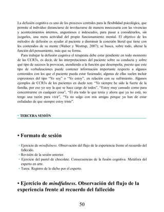 La defusión cognitiva es uno de los procesos centrales para la flexibilidad psicológica, que
permite al individuo distanciarse de involucrarse de manera innecesaria con las vivencias
y acontecimientos internos, angustiosos e indeseados, para pasar a considerarlos, sin
juzgarlos, una mera actividad del propio funcionamiento mental. El objetivo de los
métodos de defusión es ayudar al paciente a disminuir la conexión literal que tiene con
los contenidos de su mente (Walser y Westrup, 2007); se busca, sobre todo, alterar la
función del pensamiento, más que su forma.
Para trabajar la defusión cogntiva el terapeuta debe estar pendiente en todo momento
de las CCR3s, es decir, de las interpretaciones del paciente sobre su conducta y sobre
qué tipo de sucesos la provocan, atendiendo a la función que desempeña, puesto que este
tipo de verbalizaciones puede contener información importante respecto a algunos
contenidos con los que el paciente pueda estar fusionado; algunas de ellas suelen incluir
expresiones del tipo “Yo soy” o “Yo estoy”, en relación con su sufrimiento. Algunos
ejemplos de CCR3s de los pacientes en duelo son: “Yo siempre he sido la fuerte de la
familia, por eso yo soy la que se hace cargo de todos”, “Estoy muy cansado como para
concentrarme en cualquier cosa”, “Él era todo lo que tenía y ahora que ya no está, no
tengo una razón para vivir”, “Ya no salgo con mis amigas porque ya han de estar
enfadadas de que siempre estoy triste”.
• TERCERA SESIÓN
• Formato de sesión
• Ejercicio de mindfulness. Observación del flujo de la experiencia frente al recuerdo del
fallecido.
• Revisión de la sesión anterior.
• Ejercicio del pastel de chocolate. Consecuencias de la fusión cognitiva. Metáfora del
experto en arte.
• Tarea. Registro de lo dicho por el experto.
• Ejercicio de mindfulness. Observación del flujo de la
experiencia frente al recuerdo del fallecido
50
 