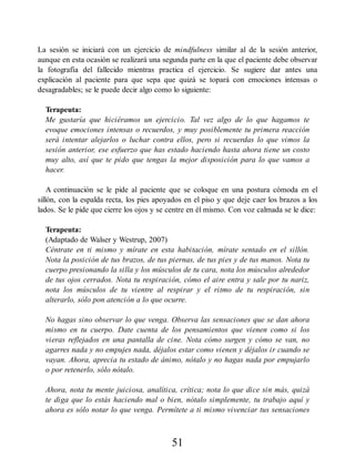 La sesión se iniciará con un ejercicio de mindfulness similar al de la sesión anterior,
aunque en esta ocasión se realizará una segunda parte en la que el paciente debe observar
la fotografía del fallecido mientras practica el ejercicio. Se sugiere dar antes una
explicación al paciente para que sepa que quizá se topará con emociones intensas o
desagradables; se le puede decir algo como lo siguiente:
Terapeuta:
Me gustaría que hiciéramos un ejercicio. Tal vez algo de lo que hagamos te
evoque emociones intensas o recuerdos, y muy posiblemente tu primera reacción
será intentar alejarlos o luchar contra ellos, pero si recuerdas lo que vimos la
sesión anterior, ese esfuerzo que has estado haciendo hasta ahora tiene un costo
muy alto, así que te pido que tengas la mejor disposición para lo que vamos a
hacer.
A continuación se le pide al paciente que se coloque en una postura cómoda en el
sillón, con la espalda recta, los pies apoyados en el piso y que deje caer los brazos a los
lados. Se le pide que cierre los ojos y se centre en él mismo. Con voz calmada se le dice:
Terapeuta:
(Adaptado de Walser y Westrup, 2007)
Céntrate en ti mismo y mírate en esta habitación, mírate sentado en el sillón.
Nota la posición de tus brazos, de tus piernas, de tus pies y de tus manos. Nota tu
cuerpo presionando la silla y los músculos de tu cara, nota los músculos alrededor
de tus ojos cerrados. Nota tu respiración, cómo el aire entra y sale por tu nariz,
nota los músculos de tu vientre al respirar y el ritmo de tu respiración, sin
alterarlo, sólo pon atención a lo que ocurre.
No hagas sino observar lo que venga. Observa las sensaciones que se dan ahora
mismo en tu cuerpo. Date cuenta de los pensamientos que vienen como si los
vieras reflejados en una pantalla de cine. Nota cómo surgen y cómo se van, no
agarres nada y no empujes nada, déjalos estar como vienen y déjalos ir cuando se
vayan. Ahora, aprecia tu estado de ánimo, nótalo y no hagas nada por empujarlo
o por retenerlo, sólo nótalo.
Ahora, nota tu mente juiciosa, analítica, crítica; nota lo que dice sin más, quizá
te diga que lo estás haciendo mal o bien, nótalo simplemente, tu trabajo aquí y
ahora es sólo notar lo que venga. Permítete a ti mismo vivenciar tus sensaciones
51
 