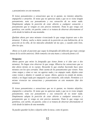 y pensamientos en este momento.
Si tienes pensamientos o sensaciones que no te gustan, no intentes alejarlos,
empujarlos o atraerlos. Si notas que no aprecias nada y que no te viene ningún
pensamiento, nota ese pensamiento y esa sensación de no notar nada.
Simplemente adopta la posición de estar abierto a cualquier sensación y
pensamiento que te vengan en este preciso momento. Trata lo que venga con
gentileza, con cariño, sin pasión, como si se tratara de observar abiertamente el
cielo desde la ladera de una montaña.
Quédate ahora por unos minutos vivenciando lo que venga (esperar uno o dos
minutos). Y ahora, vuelve a darte cuenta de tu posición en esta habitación, de tu
posición en la silla, de los músculos alrededor de tus ojos, y cuando estés listo,
abre los ojos.
Ahora se le pide al paciente que saque la fotografía del fallecido que trajo consigo
(tarea de la sesión anterior). Debe tomarla con una mano y colocarla frente a él.
Terapeuta:
Ahora quiero que mires la fotografía que tienes frente a ti (dar uno o dos
minutos). No hagas sino observar lo que venga. Observa las sensaciones que se
dan ahora mismo en tu cuerpo. Recuerda lo que estabas haciendo hace unos
minutos con los ojos cerrados. Date cuenta de los pensamientos que vienen. Nota
cómo surgen y cómo se van; no agarres nada y no empujes nada, déjalos estar
como vienen y déjalos ir cuando se vayan. Ahora, aprecia tu estado de ánimo,
nótalo y no hagas nada por empujarlo o por retenerlo, sólo nótalo. Permítete a ti
mismo vivenciar tus sensaciones y pensamientos en este momento (dar dos
minutos).
Si tienes pensamientos o sensaciones que no te gustan, no intentes alejarlos,
empujarlos o atraerlos. Si notas que no aprecias nada y que no te viene ningún
pensamiento, nota ese pensamiento y esa sensación de no notar nada.
Simplemente adopta la posición de estar abierto a cualquier sensación y
pensamiento que te venga en este preciso momento. Trata lo que venga con
gentileza, con cariño, sin pasión, como si se tratara de observar abiertamente el
cielo desde la ladera de una montaña.
Ya puedes guardar la foto o dejarla sobre la mesa, como tú gustes.
52
 