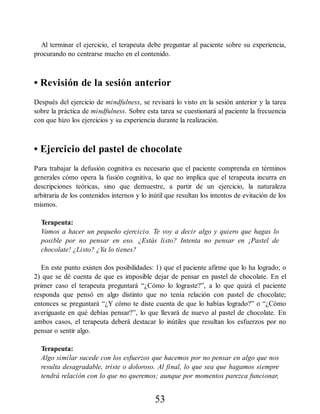 Al terminar el ejercicio, el terapeuta debe preguntar al paciente sobre su experiencia,
procurando no centrarse mucho en el contenido.
• Revisión de la sesión anterior
Después del ejercicio de mindfulness, se revisará lo visto en la sesión anterior y la tarea
sobre la práctica de mindfulness. Sobre esta tarea se cuestionará al paciente la frecuencia
con que hizo los ejercicios y su experiencia durante la realización.
• Ejercicio del pastel de chocolate
Para trabajar la defusión cognitiva es necesario que el paciente comprenda en términos
generales cómo opera la fusión cognitiva, lo que no implica que el terapeuta incurra en
descripciones teóricas, sino que demuestre, a partir de un ejercicio, la naturaleza
arbitraria de los contenidos internos y lo inútil que resultan los intentos de evitación de los
mismos.
Terapeuta:
Vamos a hacer un pequeño ejercicio. Te voy a decir algo y quiero que hagas lo
posible por no pensar en eso. ¿Estás listo? Intenta no pensar en ¡Pastel de
chocolate! ¿Listo? ¿Ya lo tienes?
En este punto existen dos posibilidades: 1) que el paciente afirme que lo ha logrado; o
2) que se dé cuenta de que es imposible dejar de pensar en pastel de chocolate. En el
primer caso el terapeuta preguntará “¿Cómo lo lograste?”, a lo que quizá el paciente
responda que pensó en algo distinto que no tenía relación con pastel de chocolate;
entonces se preguntará “¿Y cómo te diste cuenta de que lo habías logrado?” o “¿Cómo
averiguaste en qué debías pensar?”, lo que llevará de nuevo al pastel de chocolate. En
ambos casos, el terapeuta deberá destacar lo inútiles que resultan los esfuerzos por no
pensar o sentir algo.
Terapeuta:
Algo similar sucede con los esfuerzos que hacemos por no pensar en algo que nos
resulta desagradable, triste o doloroso. Al final, lo que sea que hagamos siempre
tendrá relación con lo que no queremos; aunque por momentos parezca funcionar,
53
 