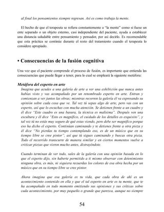 al final los pensamientos siempre regresan. Así es como trabaja la mente.
El hecho de que el terapeuta se refiera constantemente a “la mente” como si fuese un
ente separado o un objeto externo, casi independiente del paciente, ayuda a establecer
una distancia saludable entre pensamiento y pensador, por así decirlo. Es recomendable
que esta práctica se continúe durante el resto del tratamiento cuando el terapeuta lo
considere apropiado.
• Consecuencias de la fusión cognitiva
Una vez que el paciente comprende el proceso de fusión, es importante que entienda las
consecuencias que puede llegar a tener, para lo cual se empleará la siguiente metáfora:
Metáfora del experto en arte
Imagina que acudes a una galería de arte a ver una exhibición que nunca antes
habías visto y vas acompañado por un renombrado experto en arte. Entran y
comienzan a ver juntos las obras; mientras recorren la galería él va expresando su
opinión sobre cada cosa que ve. Tal vez tú sepas algo de arte, pero vas con un
experto, así que lo escuchas con mucha atención. Se detienen frente a un cuadro y
él dice “Este cuadro es una basura, la técnica es malísima”. Después ven una
escultura y él dice “Esto es magnífico, el cuidado de los detalles es exquisito”, y
tal vez tú no estás muy seguro de qué estas viendo, pero debe ser magnífico porque
eso ha dicho el experto. Continúan caminando y te detienes frente a otra pieza y
él dice “No pierdas tu tiempo contemplando eso, es de un músico que en su
tiempo libre se cree pintor”, así que tú sigues caminando y buscas otra pieza.
Todo el recorrido transcurre de manera similar y en ciertos momentos vuelve a
criticar piezas que vieron mucho antes, distrayéndote.
Cuando terminan de ver todo, sales de la galería con una opinión basada en lo
que el experto dijo, sin haberte permitido a ti mismo observar con detenimiento
ninguna obra, es más, ni siquiera recuerdas los colores de esa obra hecha por un
músico que en su tiempo libre se cree pintor.
Ahora imagina que esa galería es tu vida, que cada obra de ahí es un
acontecimiento contenido en ella y que el tal experto en arte es tu mente, que te
ha acompañado en todo momento emitiendo sus opiniones y sus críticas sobre
cada acontecimiento, por muy pequeño o grande que parezca, aunque no siempre
54
 