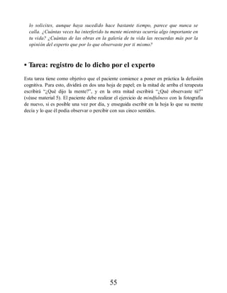 lo solicites, aunque haya sucedido hace bastante tiempo, parece que nunca se
calla. ¿Cuántas veces ha interferido tu mente mientras ocurría algo importante en
tu vida? ¿Cuántas de las obras en la galería de tu vida las recuerdas más por la
opinión del experto que por lo que observaste por ti mismo?
• Tarea: registro de lo dicho por el experto
Esta tarea tiene como objetivo que el paciente comience a poner en práctica la defusión
cognitiva. Para esto, dividirá en dos una hoja de papel; en la mitad de arriba el terapeuta
escribirá “¿Qué dijo la mente?”, y en la otra mitad escribirá “¿Qué observaste tú?”
(véase material 5). El paciente debe realizar el ejercicio de mindfulness con la fotografía
de nuevo, si es posible una vez por día, y enseguida escribir en la hoja lo que su mente
decía y lo que él podía observar o percibir con sus cinco sentidos.
55
 