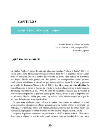 CAPÍTULO 8
VALORES Y ACCIÓN COMPROMETIDA
“La visión sin acción es un sueño;
la acción sin visión, una pesadilla.”
Proverbio japonés
• ¿QUÉ SON LOS VALORES?
La palabra “valores” viene de una raíz latina que significa “valioso y fuerte” (Hayes y
Smith, 2005). Una de las características distintivas de la ACT es el énfasis en los valores,
pues se considera que sólo dentro del contexto de éstos tiene sentido la flexibilidad
psicológica. Desde esta perspectiva, los valores se conceptualizan como patrones
conductuales individuales y dinámicos que abarcan distintas áreas de la vida y proveen
un sentido de dirección (Wilson y Byrd, 2004). Son direcciones de vida elegidas. Se
eligen libremente y tienen la función de orientar y motivar al paciente en la determinación
de un propósito (Hayes et al., 1999). Se trata de cualidades deseadas que involucran el
cómo quiere comportarse la persona, cómo quiere actuar, qué es lo que le importa y qué
es relevante (Harris, 2009); por tanto, los valores serán determinantes para que las
acciones de la persona sean significativas.
Es necesario distinguir entre valores y metas. Las metas se refieren a cosas,
acontecimientos, situaciones u objetos concretos que se pueden obtener o completar; sin
embargo, si se confunde metas con valores, entonces, una vez que las metas hayan sido
alcanzadas, el progreso se habrá detenido definitivamente (Hayes y Smith, 2005).
Un punto importante durante el tratamiento es la clarificación de valores. El terapeuta
debe estar pendiente de que los valores del paciente estén en función de lo que quiere
56
 