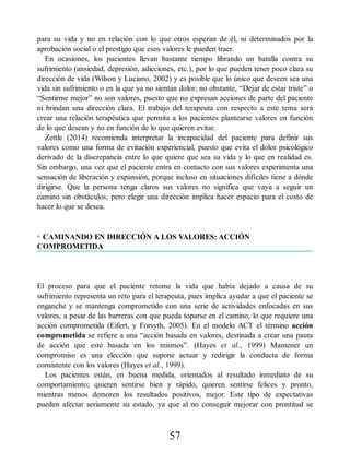 para su vida y no en relación con lo que otros esperan de él, ni determinados por la
aprobación social o el prestigio que esos valores le pueden traer.
En ocasiones, los pacientes llevan bastante tiempo librando un batalla contra su
sufrimiento (ansiedad, depresión, adicciones, etc.), por lo que pueden tener poco clara su
dirección de vida (Wilson y Luciano, 2002) y es posible que lo único que deseen sea una
vida sin sufrimiento o en la que ya no sientan dolor; no obstante, “Dejar de estar triste” o
“Sentirme mejor” no son valores, puesto que no expresan acciones de parte del paciente
ni brindan una dirección clara. El trabajo del terapeuta con respecto a este tema será
crear una relación terapéutica que permita a los pacientes plantearse valores en función
de lo que desean y no en función de lo que quieren evitar.
Zettle (2014) recomienda interpretar la incapacidad del paciente para definir sus
valores como una forma de evitación experiencial, puesto que evita el dolor psicológico
derivado de la discrepancia entre lo que quiere que sea su vida y lo que en realidad es.
Sin embargo, una vez que el paciente entra en contacto con sus valores experimenta una
sensación de liberación y expansión, porque incluso en situaciones difíciles tiene a dónde
dirigirse. Que la persona tenga claros sus valores no significa que vaya a seguir un
camino sin obstáculos, pero elegir una dirección implica hacer espacio para el costo de
hacer lo que se desea.
• CAMINANDO EN DIRECCIÓN A LOS VALORES: ACCIÓN
COMPROMETIDA
El proceso para que el paciente retome la vida que había dejado a causa de su
sufrimiento representa un reto para el terapeuta, pues implica ayudar a que el paciente se
enganche y se mantenga comprometido con una serie de actividades enfocadas en sus
valores, a pesar de las barreras con que pueda toparse en el camino, lo que requiere una
acción comprometida (Eifert, y Forsyth, 2005). En el modelo ACT el término acción
comprometida se refiere a una “acción basada en valores, destinada a crear una pauta
de acción que esté basada en los mismos”. (Hayes et al., 1999) Mantener un
compromiso es una elección que supone actuar y redirigir la conducta de forma
consistente con los valores (Hayes et al., 1999).
Los pacientes están, en buena medida, orientados al resultado inmediato de su
comportamiento; quieren sentirse bien y rápido, quieren sentirse felices y pronto,
mientras menos demoren los resultados positivos, mejor. Este tipo de expectativas
pueden afectar seriamente su estado, ya que al no conseguir mejorar con prontitud se
57
 