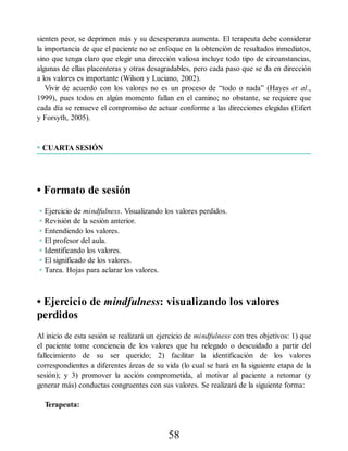 sienten peor, se deprimen más y su desesperanza aumenta. El terapeuta debe considerar
la importancia de que el paciente no se enfoque en la obtención de resultados inmediatos,
sino que tenga claro que elegir una dirección valiosa incluye todo tipo de circunstancias,
algunas de ellas placenteras y otras desagradables, pero cada paso que se da en dirección
a los valores es importante (Wilson y Luciano, 2002).
Vivir de acuerdo con los valores no es un proceso de “todo o nada” (Hayes et al.,
1999), pues todos en algún momento fallan en el camino; no obstante, se requiere que
cada día se renueve el compromiso de actuar conforme a las direcciones elegidas (Eifert
y Forsyth, 2005).
• CUARTA SESIÓN
• Formato de sesión
• Ejercicio de mindfulness. Visualizando los valores perdidos.
• Revisión de la sesión anterior.
• Entendiendo los valores.
• El profesor del aula.
• Identificando los valores.
• El significado de los valores.
• Tarea. Hojas para aclarar los valores.
• Ejercicio de mindfulness: visualizando los valores
perdidos
Al inicio de esta sesión se realizará un ejercicio de mindfulness con tres objetivos: 1) que
el paciente tome conciencia de los valores que ha relegado o descuidado a partir del
fallecimiento de su ser querido; 2) facilitar la identificación de los valores
correspondientes a diferentes áreas de su vida (lo cual se hará en la siguiente etapa de la
sesión); y 3) promover la acción comprometida, al motivar al paciente a retomar (y
generar más) conductas congruentes con sus valores. Se realizará de la siguiente forma:
Terapeuta:
58
 