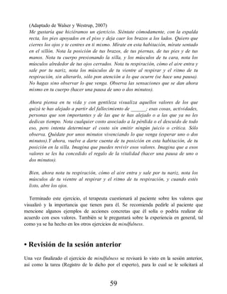 (Adaptado de Walser y Westrup, 2007)
Me gustaría que hiciéramos un ejercicio. Siéntate cómodamente, con la espalda
recta, los pies apoyados en el piso y deja caer los brazos a los lados. Quiero que
cierres los ojos y te centres en ti mismo. Mírate en esta habitación, mírate sentado
en el sillón. Nota la posición de tus brazos, de tus piernas, de tus pies y de tus
manos. Nota tu cuerpo presionando la silla, y los músculos de tu cara, nota los
músculos alrededor de tus ojos cerrados. Nota tu respiración, cómo el aire entra y
sale por tu nariz, nota los músculos de tu vientre al respirar y el ritmo de tu
respiración, sin alterarlo, sólo pon atención a lo que ocurre (se hace una pausa).
No hagas sino observar lo que venga. Observa las sensaciones que se dan ahora
mismo en tu cuerpo (hacer una pausa de uno o dos minutos).
Ahora piensa en tu vida y con gentileza visualiza aquellos valores de los que
quizá te has alejado a partir del fallecimiento de ______; esas cosas, actividades,
personas que son importantes y de las que te has alejado o a las que ya no les
dedicas tiempo. Nota cualquier costo asociado a la pérdida o el descuido de todo
eso, pero intenta determinar el costo sin emitir ningún juicio o crítica. Sólo
observa. Quédate por unos minutos vivenciando lo que venga (esperar uno o dos
minutos).Y ahora, vuelve a darte cuenta de tu posición en esta habitación, de tu
posición en la silla. Imagina que puedes revivir esos valores. Imagina que a esos
valores se les ha concedido el regalo de la vitalidad (hacer una pausa de uno o
dos minutos).
Bien, ahora nota tu respiración, cómo el aire entra y sale por tu nariz, nota los
músculos de tu vientre al respirar y el ritmo de tu respiración, y cuando estés
listo, abre los ojos.
Terminado este ejercicio, el terapeuta cuestionará al paciente sobre los valores que
visualizó y la importancia que tienen para él. Se recomienda pedirle al paciente que
mencione algunos ejemplos de acciones concretas que él solía o podría realizar de
acuerdo con esos valores. También se le preguntará sobre la experiencia en general, tal
como ya se ha hecho en los otros ejercicios de mindfulness.
• Revisión de la sesión anterior
Una vez finalizado el ejercicio de mindfulness se revisará lo visto en la sesión anterior,
así como la tarea (Registro de lo dicho por el experto), para lo cual se le solicitará al
59
 