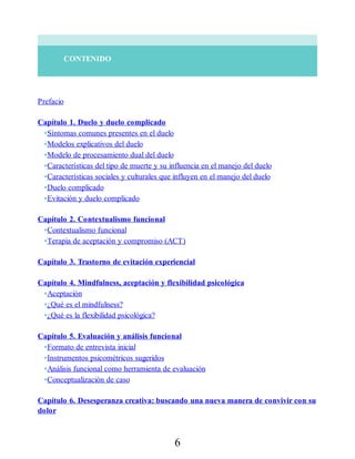 CONTENIDO
Prefacio
Capítulo 1. Duelo y duelo complicado
•Síntomas comunes presentes en el duelo
•Modelos explicativos del duelo
•Modelo de procesamiento dual del duelo
•Características del tipo de muerte y su influencia en el manejo del duelo
•Características sociales y culturales que influyen en el manejo del duelo
•Duelo complicado
•Evitación y duelo complicado
Capítulo 2. Contextualismo funcional
•Contextualismo funcional
•Terapia de aceptación y compromiso (ACT)
Capítulo 3. Trastorno de evitación experiencial
Capítulo 4. Mindfulness, aceptación y flexibilidad psicológica
•Aceptación
•¿Qué es el mindfulness?
•¿Qué es la flexibilidad psicológica?
Capítulo 5. Evaluación y análisis funcional
•Formato de entrevista inicial
•Instrumentos psicométricos sugeridos
•Análisis funcional como herramienta de evaluación
•Conceptualización de caso
Capítulo 6. Desesperanza creativa: buscando una nueva manera de convivir con su
dolor
6
 
