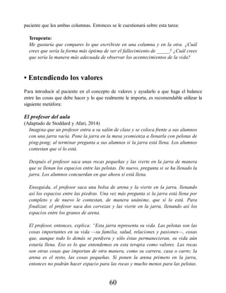paciente que lea ambas columnas. Entonces se le cuestionará sobre esta tarea:
Terapeuta:
Me gustaría que compares lo que escribiste en una columna y en la otra. ¿Cuál
crees que sería la forma más óptima de ver el fallecimiento de _____? ¿Cuál crees
que sería la manera más adecuada de observar los acontecimientos de la vida?
• Entendiendo los valores
Para introducir al paciente en el concepto de valores y ayudarlo a que haga el balance
entre las cosas que debe hacer y lo que realmente le importa, es recomendable utilizar la
siguiente metáfora:
El profesor del aula
(Adaptado de Stoddard y Afari, 2014)
Imagina que un profesor entra a su salón de clase y se coloca frente a sus alumnos
con una jarra vacía. Pone la jarra en la mesa ycomienza a llenarla con pelotas de
ping-pong; al terminar pregunta a sus alumnos si la jarra está llena. Los alumnos
contestan que sí lo está.
Después el profesor saca unas rocas pequeñas y las vierte en la jarra de manera
que se llenan los espacios entre las pelotas. De nuevo, pregunta si se ha llenado la
jarra. Los alumnos concuerdan en que ahora sí está llena.
Enseguida, el profesor saca una bolsa de arena y la vierte en la jarra, llenando
así los espacios entre las piedras. Una vez más pregunta si la jarra está llena por
completo y de nuevo le contestan, de manera unánime, que sí lo está. Para
finalizar, el profesor saca dos cervezas y las vierte en la jarra, llenando así los
espacios entre los granos de arena.
El profesor, entonces, explica: “Esta jarra representa su vida. Las pelotas son las
cosas importantes en su vida —su familia, salud, relaciones y pasiones—, cosas
que, aunque todo lo demás se perdiera y sólo éstas permanecieran, su vida aún
estaría llena. Eso es lo que entendemos en esta terapia como valores. Las rocas
son otras cosas que importan de otra manera, como su carrera, casa o carro; la
arena es el resto, las cosas pequeñas. Si ponen la arena primero en la jarra,
entonces no podrán hacer espacio para las rocas y mucho menos para las pelotas.
60
 