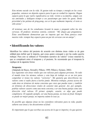 Esto mismo sucede con la vida. Si gastan todo su tiempo y energía en las cosas
pequeñas, entonces no dejarán espacio para lo que en verdad les importa. Hagan
espacio para lo que vuelve significativa su vida: visiten a su familia, salgan con
sus amistades y dediquen tiempo a ese pasatiempo que tanto les gusta. Denle
prioridad a las pelotas de ping-pong, eso es lo que realmente importa; el resto es
sólo arena”.
Al terminar, uno de los estudiantes levantó la mano y preguntó sobre las dos
cervezas. El profesor, mientras sonreía, contestó: “Me alegra que preguntaras.
Éstas sencillamente demuestran que no importa qué tan llena parezca estar
nuestra vida: siempre hay espacio para un par de cervezas con un amigo”.
• Identificando los valores
Identificar los valores del paciente de acuerdo con distintas áreas vitales es de gran
utilidad para definir qué le importa, qué cosas quiere conseguir y por las cuales querría
trabajar. Para esto se utilizará el “Formulario narrativo de valores” (véase material 6),
que se completará entre el terapeuta y el paciente. Se recomienda que el terapeuta lo
explique de la siguiente forma:
Terapeuta:
(Adaptado de Hayes, Strosahl y Wilson, 1999; Wilson y Soriano, 2002)
Las siguientes son áreas vitales que son valiosas para algunas personas. No todo
el mundo tiene los mismos valores y esta hoja de trabajo no es un test para
comprobar si tienes los valores “correctos”. Me gustaría que describieras tus
valores como si nadie fuera a leerlos jamás. Mientras trabajas, piensa acerca de
cada área en términos de metas concretas que crees que puedas tener, y también
en términos de direcciones vitales de carácter más general. Así, por ejemplo,
podrías valorar casarte como una meta concreta y ser una buena pareja como una
dirección vital valiosa. El primer ejemplo, casarte, es algo que puede
completarse. El segundo ejemplo, ser una buena pareja, no tiene un final. Siempre
se puede ser mejor pareja, no importa cuánto lo seas ya.
Es posible que algunas áreas no las consideres relevantes para tu vida; puedes
saltarte esas áreas y las discutiremos al final.
Es importante que lo que escribas sea acerca de lo que te importa y lo que quieres
61
 