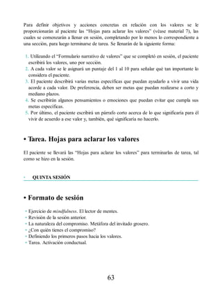 Para definir objetivos y acciones concretas en relación con los valores se le
proporcionarán al paciente las “Hojas para aclarar los valores” (véase material 7), las
cuales se comenzarán a llenar en sesión, completando por lo menos lo correspondiente a
una sección, para luego terminarse de tarea. Se llenarán de la siguiente forma:
1. Utilizando el “Formulario narrativo de valores” que se completó en sesión, el paciente
escribirá los valores, uno por sección.
2. A cada valor se le asignará un puntaje del 1 al 10 para señalar qué tan importante lo
considera el paciente.
3. El paciente describirá varias metas específicas que puedan ayudarlo a vivir una vida
acorde a cada valor. De preferencia, deben ser metas que puedan realizarse a corto y
mediano plazos.
4. Se escribirán algunos pensamientos o emociones que puedan evitar que cumpla sus
metas específicas.
5. Por último, el paciente escribirá un párrafo corto acerca de lo que significaría para él
vivir de acuerdo a ese valor y, también, qué significaría no hacerlo.
• Tarea. Hojas para aclarar los valores
El paciente se llevará las “Hojas para aclarar los valores” para terminarlas de tarea, tal
como se hizo en la sesión.
• QUINTA SESIÓN
• Formato de sesión
• Ejercicio de mindfulness. El lector de mentes.
• Revisión de la sesión anterior.
• La naturaleza del compromiso. Metáfora del invitado grosero.
• ¿Con quién tienes el compromiso?
• Definiendo los primeros pasos hacia los valores.
• Tarea. Activación conductual.
63
 