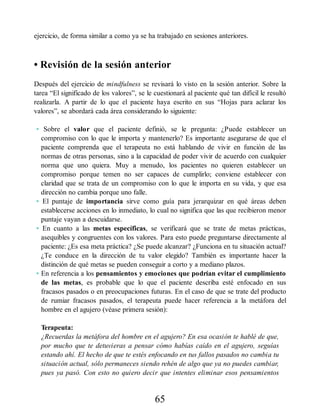 ejercicio, de forma similar a como ya se ha trabajado en sesiones anteriores.
• Revisión de la sesión anterior
Después del ejercicio de mindfulness se revisará lo visto en la sesión anterior. Sobre la
tarea “El significado de los valores”, se le cuestionará al paciente qué tan difícil le resultó
realizarla. A partir de lo que el paciente haya escrito en sus “Hojas para aclarar los
valores”, se abordará cada área considerando lo siguiente:
• Sobre el valor que el paciente definió, se le pregunta: ¿Puede establecer un
compromiso con lo que le importa y mantenerlo? Es importante asegurarse de que el
paciente comprenda que el terapeuta no está hablando de vivir en función de las
normas de otras personas, sino a la capacidad de poder vivir de acuerdo con cualquier
norma que uno quiera. Muy a menudo, los pacientes no quieren establecer un
compromiso porque temen no ser capaces de cumplirlo; conviene establecer con
claridad que se trata de un compromiso con lo que le importa en su vida, y que esa
dirección no cambia porque uno falle.
• El puntaje de importancia sirve como guía para jerarquizar en qué áreas deben
establecerse acciones en lo inmediato, lo cual no significa que las que recibieron menor
puntaje vayan a descuidarse.
• En cuanto a las metas específicas, se verificará que se trate de metas prácticas,
asequibles y congruentes con los valores. Para esto puede preguntarse directamente al
paciente: ¿Es esa meta práctica? ¿Se puede alcanzar? ¿Funciona en tu situación actual?
¿Te conduce en la dirección de tu valor elegido? También es importante hacer la
distinción de qué metas se pueden conseguir a corto y a mediano plazos.
• En referencia a los pensamientos y emociones que podrían evitar el cumplimiento
de las metas, es probable que lo que el paciente describa esté enfocado en sus
fracasos pasados o en preocupaciones futuras. En el caso de que se trate del producto
de rumiar fracasos pasados, el terapeuta puede hacer referencia a la metáfora del
hombre en el agujero (véase primera sesión):
Terapeuta:
¿Recuerdas la metáfora del hombre en el agujero? En esa ocasión te hablé de que,
por mucho que te detuvieras a pensar cómo habías caído en el agujero, seguías
estando ahí. El hecho de que te estés enfocando en tus fallos pasados no cambia tu
situación actual, sólo permaneces siendo rehén de algo que ya no puedes cambiar,
pues ya pasó. Con esto no quiero decir que intentes eliminar esos pensamientos
65
 