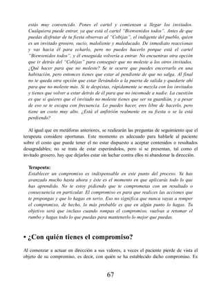 estás muy convencido. Pones el cartel y comienzan a llegar los invitados.
Cualquiera puede entrar, ya que está el cartel “Bienvenidos todos”. Antes de que
puedas disfrutar de tu fiesta observas al “Cobijas”, el indigente del pueblo, quien
es un invitado grosero, sucio, maloliente y maleducado. De inmediato reaccionas
y vas hacia él para echarlo, pero no puedes hacerlo porque está el cartel
“Bienvenidos todos”, y él enseguida volvería a entrar. No encuentras otra opción
que ir detrás del “Cobijas” para conseguir que no moleste a los otros invitados.
¿Qué hacer para que no moleste? Se te ocurre que puedes encerrarlo en una
habitación, pero entonces tienes que estar al pendiente de que no salga. Al final
no te queda otra opción que estar llevándolo a la puerta de salida y quedarte ahí
para que no moleste más. Si te despistas, rápidamente se mezcla con los invitados
y tienes que volver a estar detrás de él para que no incomode a nadie. La cuestión
es que si quieres que el invitado no moleste tienes que ser su guardián, y a pesar
de eso se te escapa con frecuencia. Lo puedes hacer, eres libre de hacerlo, pero
tiene un costo muy alto. ¿Está el anfitrión realmente en su fiesta o se la está
perdiendo?
Al igual que en metáforas anteriores, se realizarán las preguntas de seguimiento que el
terapeuta considere oportunas. Este momento es adecuado para hablarle al paciente
sobre el costo que puede tener el no estar dispuesto a aceptar contenidos o resultados
desagradables; no se trata de estar esperándolos, pero si se presentan, tal como el
invitado grosero, hay que dejarlos estar sin luchar contra ellos ni abandonar la dirección.
Terapeuta:
Establecer un compromiso es indispensable en este punto del proceso. Ya has
avanzado mucho hasta ahora y éste es el momento en que aplicarás todo lo que
has aprendido. No te estoy pidiendo que te comprometas con un resultado o
consecuencia en particular. El compromiso es para que realices las acciones que
te propongas y que lo hagas en serio. Eso no significa que nunca vayas a romper
el compromiso, de hecho, lo más probable es que en algún punto lo hagas. Tu
objetivo será que incluso cuando rompas el compromiso, vuelvas a retomar el
rumbo y hagas todo lo que puedas para mantenerlo lo mejor que puedas.
• ¿Con quién tienes el compromiso?
Al comenzar a actuar en dirección a sus valores, a veces el paciente pierde de vista el
objeto de su compromiso, es decir, con quién se ha establecido dicho compromiso. Es
67
 