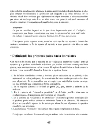 más probable que el paciente abandone la acción comprometida si la está llevando a cabo
para obtener reconocimiento o aprobación del terapeuta o de otras personas de su
entorno social. Hay acciones que seguramente en algún momento le serán reconocidas
por otros, sin embargo, esto debe ser visto como una ganancia adicional, no como el
objetivo principal. El terapeuta puede decirle algo como lo siguiente:
Terapeuta:
Lo que en realidad importa es lo que tiene importancia para ti. Cualquier
compromiso que hagas y mantengas será para ti, no para mí ni para nadie más.
Mi trabajo es ayudarte como una guía hacia el tipo de vida que quieres.
El terapeuta puede regresar a este punto las veces que lo crea necesario durante las
sesiones posteriores, a fin de ayudar al paciente a tener presente esta idea en todo
momento.
• Definiendo los primeros pasos hacia los valores
Con base en lo descrito por el paciente en las “Hojas para aclarar los valores”, entre el
terapeuta y el paciente se definirán actividades que puedan realizarse a corto y mediano
plazos y que estén enfocadas en los valores. El registro de actividades se hará a manera
de tabla (véase material 8), la cual se llenará de la siguiente forma:
1. Se definirán actividades a corto y mediano plazos enfocadas en los valores; se les
acomodará en orden jerárquico, de acuerdo con la importancia que cada valor tiene
para el paciente. Es recomendable que se empiece por actividades simples para que
sea más probable que se realicen de forma satisfactoria.
2. En la segunda columna se definirá el quién (es), qué, dónde y cuándo de la
actividad.
3. En la columna de “obstáculos previsibles” se definirán posibles situaciones o
condiciones que, de presentarse, representarían un obstáculo.
4. En la columna de “soluciones a los obstáculos” se enlistarán posibles estrategias que
el paciente puede utilizar cuando se encuentre frente a un obstáculo. El terapeuta
deberá recomendarle algunas de las estrategias vistas durante el proceso terapéutico
cuando lo crea apropiado.
5. La columna de “resultados” se dejará en blanco para completarse en la tarea.
Por ejemplo, en el caso de una madre cuyos valores están encaminados a incrementar
68
 
