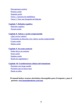 •Desesperanza creativa
•Primera sesión
•Segunda sesión
•Tarea 1. Ejercicio de mindfulness
•Tarea 2. Traer una fotografía del fallecido
Capítulo 7. Defusión cognitiva
•Defusión cognitiva
•Tercera sesión
Capítulo 8. Valores y acción comprometida
•¿Qué son los valores?
•Caminando en dirección a los valores: acción comprometida
•Cuarta sesión
•Quinta sesión
Capítulo 9. Yo-como-contexto
•Poder del yo en contexto
•Sexta sesión
•Septima sesión
•Sesión de seguimiento 1
Capítulo 10. Consideraciones clínicas del tratamiento
•Pacientes con riesgo suicida
•Pacientes que no hacen tares
•Duelo en niños
El manual incluye recursos electrónicos descargables para el terapeuta y para el
paciente: www.manualmoderno.com/cruz
7
 