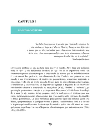 CAPÍTULO 9
YO-COMO-CONTEXTO
“La falsa imaginación te enseña que cosas tales como la luz
y la sombra, el largo y el alto, lo blanco y lo negro son diferentes
y tienen que ser discriminadas; pero ellas no son independientes una
de la otra; ellas son aspectos diferentes de la misma cosa, ellas son
conceptos de relación, no la realidad.”
Siddharta Gautama
El yo-como-contexto es una postura hacia uno y el mundo. ACT hace una distinción
entre el “yo” y los fenómenos internos: el “yo” no es la experiencia como tal,
simplemente provee el contexto para la experiencia, de manera que los individuos no son
el contenido de la experiencia, sino el contexto de ésta. Es decir, una persona no es su
pasado o sus preocupaciones, ni siquiera sus pensamientos, sensaciones corporales o
emociones. Todo esto en efecto es parte de uno, pero no nos pertenece; estas vivencias
se manifiestan y se desvanecen, sin importar que agraden o disgusten. El yo observador
sencillamente observa la experiencia, no hace juicios (p. ej., “horrible” o “hermoso”), ya
que ningún pensamiento es mejor o peor que otro. Hayes et al. (1999) hacen la analogía
de la casa (p. ej., cuartos, techo, paredes, piso), la cual provee el contexto para que
ciertas experiencias ocurran a las personas que viven dentro junto con todos los muebles
y demás pertenencias. La casa permanece prácticamente igual sin importar quién viva
dentro, qué pertenencias le coloquen o cómo la pinten. Hasta donde se sabe, a la casa no
le importa qué muebles estan dentro o qué le sucede a quien vive ahí, cómo se siente,
qué piensa o qué hace. La casa sólo provee el contexto para que todo esto ocurra (Eifert
y Forsyth, 2005).
70
 