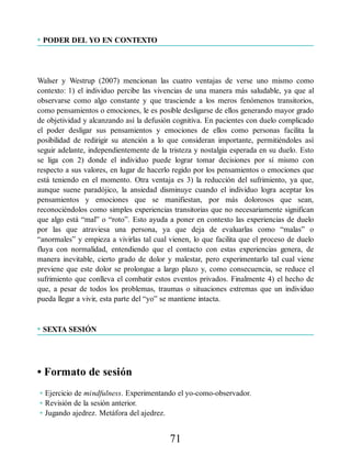 • PODER DEL YO EN CONTEXTO
Walser y Westrup (2007) mencionan las cuatro ventajas de verse uno mismo como
contexto: 1) el individuo percibe las vivencias de una manera más saludable, ya que al
observarse como algo constante y que trasciende a los meros fenómenos transitorios,
como pensamientos o emociones, le es posible desligarse de ellos generando mayor grado
de objetividad y alcanzando así la defusión cognitiva. En pacientes con duelo complicado
el poder desligar sus pensamientos y emociones de ellos como personas facilita la
posibilidad de redirigir su atención a lo que consideran importante, permitiéndoles así
seguir adelante, independientemente de la tristeza y nostalgia esperada en su duelo. Esto
se liga con 2) donde el individuo puede lograr tomar decisiones por sí mismo con
respecto a sus valores, en lugar de hacerlo regido por los pensamientos o emociones que
está teniendo en el momento. Otra ventaja es 3) la reducción del sufrimiento, ya que,
aunque suene paradójico, la ansiedad disminuye cuando el individuo logra aceptar los
pensamientos y emociones que se manifiestan, por más dolorosos que sean,
reconociéndolos como simples experiencias transitorias que no necesariamente significan
que algo está “mal” o “roto”. Esto ayuda a poner en contexto las experiencias de duelo
por las que atraviesa una persona, ya que deja de evaluarlas como “malas” o
“anormales” y empieza a vivirlas tal cual vienen, lo que facilita que el proceso de duelo
fluya con normalidad, entendiendo que el contacto con estas experiencias genera, de
manera inevitable, cierto grado de dolor y malestar, pero experimentarlo tal cual viene
previene que este dolor se prolongue a largo plazo y, como consecuencia, se reduce el
sufrimiento que conlleva el combatir estos eventos privados. Finalmente 4) el hecho de
que, a pesar de todos los problemas, traumas o situaciones extremas que un individuo
pueda llegar a vivir, esta parte del “yo” se mantiene intacta.
• SEXTA SESIÓN
• Formato de sesión
• Ejercicio de mindfulness. Experimentando el yo-como-observador.
• Revisión de la sesión anterior.
• Jugando ajedrez. Metáfora del ajedrez.
71
 