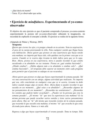 • ¿Qué decía mi mente?
• Tarea. El yo observador que actúa.
• Ejercicio de mindfulness. Experimentando el yo-como-
observador
El objetivo de este ejercicio es que el paciente comprenda el proceso yo-como-contexto
experimentando la postura del yo-como-observador utilizando la imaginación, sin
necesidad de explicarle el concepto a detalle. El ejercicio se realiza de la siguiente forma:
(Adaptado de Walser y Westrup, 2007)
Terapeuta:
Quiero que cierres los ojos y te pongas cómodo en tu asiento. Nota tu respiración,
el peso de tu cuerpo presionando la silla. Nota cualquier sonido que llegue hasta
esta habitación. Ahora quiero que pienses en una experiencia que hayas tenido
esta mañana; no importa qué haya sido, sólo quédate con la primer cosa que se te
ocurra. Cuando se te ocurra algo levanta tu dedo índice para que yo lo sepa.
Bien. Ahora, piensa en esa experiencia, mira si puedes recordar lo que estaba
sucediendo a tu alrededor en ese instante. Piensa en ¿qué estabas haciendo?...
¿Dónde estabas?... ¿Había alguien más a tu alrededor o estabas solo?... ¿Qué
estabas haciendo?... (el terapeuta debe esperar un momento entre cada pregunta
para permitir que el paciente se enfoque en sus recuerdos).
Ahora quiero que pienses en algo que hayas experimentado la semana pasada. Tal
vez una conversación con un amigo, alguna actividad que realizaste. No importa
qué sea, sólo concéntrate en cualquier cosa que se te ocurra. Levanta tu dedo
índice cuando tengas algo en mente. Bien. Ahora fíjate si puedes recordar lo que
sucedía en ese momento... ¿Qué veías a tu alrededor?... ¿Recuerdas algunos de
tus pensamientos de ese momento?... ¿Recuerdas tus sentimientos?... ¿Recuerdas
los sonidos que pudiste haber escuchado?... ¿Puedes ver la persona que eras la
semana pasada?... ¿El mismo “tú” que tuvo la experiencia esta mañana? Es la
misma persona que puede escuchar varios sonidos y tiene varios pensamientos
justo ahora. Hay un “tú” ahí mismo que recuerda eventos de la semana pasada,
que recuerda lo que sucedió esta mañana; el mismo “tú” que escucha lo que estoy
diciendo justo ahora. Vamos a ir más allá.
Regresa a algo que hayas experimentado el verano pasado. Toma tu tiempo. Sólo
72
 