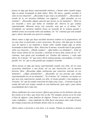 piensa en algo que hayas experimentado entonces, y hazme saber cuando tengas
algo en mente levantando tu dedo índice. Bien. De nuevo, ¿puedes recordar el
estar en esa situación?... ¿Recuerdas lo que veías a tu alrededor?... ¿Recuerdas el
sonido de tu voz mientras hablabas con alguien?... ¿Qué pensabas en ese
instante?... ¿Recuerdas alguna emoción que tuviste en ese momento?... Mira en
ese recuerdo y mira qué había en realidad ahí, observa lo que estabas
experimentado. Mientras miras este recuerdo, nota que es el mismo “tú”
recordando eso mientras también tienes un recuerdo de la semana pasada y
también tienes un recuerdo sobre esta mañana. Un “tú” continuo que está sentado
aquí y ahora, haciendo este ejercicio conmigo.
Ahora vamos a algo que haya sucedido mientras estabas en la preparatoria, tal
vez una clase en particular o unas vacaciones. Sin prisa, sólo deja que tu mente
vaya de regreso a ese momento y hazme saber cuando tengas algo en mente
levantando tu dedo índice. Bien. Ahora haz lo mismo; recuerda todo lo que puedas
sobre esa situación… ¿Dónde estabas?... ¿Qué había a tu alrededor?... Echa un
buen vistazo dentro de ese recuerdo, y mientras lo haces date cuenta de ese “tú”
continuo, nota quién está recordando eso. Estabas ahí entonces, y estás aquí
ahora. Es el mismo “tú” que estuvo ahí la semana pasada, esta mañana, el verano
pasado. Un “tú” que es más grande que cualquier recuerdo.
Ahora piensa en algo que hayas experimentado cuando eras niño, tal vez unas
vacaciones familiares o una fiesta, tal vez una interacción con tu maestra
favorita. Bien. ¿Recuerdas algún sentimiento que estuvieras teniendo en ese
momento?... ¿Algún pensamiento?... ¿Recuerdas ser esa persona que estaba
experimentando eso en ese momento?... Es el mismo “tú” continuo, ese mismo ser
que tuvo esas experiencias cuando era niño, el verano pasado y esta mañana; es
el mismo “tú” que ha estado consciente de todas estas cosas… el mismo tú que ha
estado ahí todo este tiempo sentado en esta habitación, justo aquí y justo ahora
escuchándome decir todo esto.
Ahora cambiemos las cosas un poco. Quiero que pienses en los distintos roles que
has tenido en tu vida y que tienes hoy en día. Por ejemplo, piensa en tu rol como
el hijo de alguien, como familiar de alguien. Piensa en tu rol como paciente…
como ciudadano… como empleado (se debe hacer una pausa entre cada rol para
dar tiempo al paciente de formular dichos roles en su mente).
Ahora vamos a movernos a otra área: a tu cuerpo. Tómate un momento y piensa
73
 