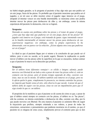 no habrá ningún ganador, se le pregunta al paciente si hay algo más que uno podría ser
en este juego, fuera de las piezas. Es probable que el paciente mencione que podría ser el
jugador, y en tal caso se debe mostrar cómo el jugador sigue inmerso en el juego,
atrapado al intentar vencer en esta batalla interminable; se menciona cómo uno podría
intentar mover las piezas para deshacerse de ellas y, sin embargo, como la misma
experiencia del paciente lo demuestra, ésto no se logrará.
Terapeuta:
Teniendo en cuenta este problema sobre las piezas y el tratar de ganar el juego,
¿crees que hay algo más que pudieras ser en este juego, fuera de las piezas? El
jugador está inmerso en el juego, está tratando de ganar, sigue intentando vencer
en la batalla interminable al intentar mover las piezas para deshacerse de sus
experiencias negativas; sin embargo, como tu propia experiencia lo ha
demostrado, esto no parece ser la solución. ¿Existe alguna otra cosa que pudieras
ser en el juego?
Lo ideal es que el paciente llegue por sí mismo a la conclusión de que puede ser el
tablero, pero si esto no sucede, se le puede sugerir. Durante la explicación se puede
mover el tablero con las piezas sobre la superficie en la que se encuentra, incluso animar
a que el paciente lo mueva en la dirección que prefiera.
Terapeuta:
Ser el tablero tiene diferentes ventajas>: es sólido e íntegro; además, puede
moverse con libertad de un lado a otro a pesar de tener las piezas sobre sí; está en
contacto con las piezas, pero al mismo tiempo separado de ellas, coexiste con
éstas, mas no son lo mismo. El tablero también está inmerso en el juego, pero no
le afecta quién lo gane, simplemente lo presencia; no intenta controlar las piezas,
no importa qué bando venza al otro, sólo observa lo que sucede. A pesar de que el
tablero deba de seguir con las piezas, éstas no son un impedimento para que él
siga siendo lo que es: un tablero.
El propósito de la metáfora es que el paciente se dé cuenta de cómo es que, a pesar de
que el tablero estará siempre en contacto con las piezas, el tablero no es “las piezas”,
sólo las sostiene, no intenta controlarlas o deshacerse de ellas, coexiste con ellas, por lo
que puede moverse con libertad. De esta manera el paciente es asimismo libre de seguir
la trayectoria que prefiera, siempre orientada a sus valores, a pesar de todas las
emociones, sensaciones o pensamientos que pudieran mostrarse en el camino, ya que el
paciente no es ninguna de estas cosas, simplemente provee el contexto para que se den
76
 