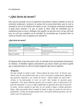 las experiencias.
• ¿Qué decía mi mente?
Este ejercicio pretende revisar la experiencia del paciente mientras realizaba la tarea de
activación conductual y promover la postura del yo-como-observador, para lo cual se
retomará lo visto en la metáfora del experto en arte. El terapeuta cuestionará al paciente
si pudo poner atención a lo que su mente le decía sobre las actividades que se
establecieron para su tarea y distinguir entre aquello a lo que hizo caso y lo que sólo notó
pero no evitó que cumpliera con la actividad. Se recomienda que el paciente llene en
sesión un formato como el siguiente (ver material 9):
¿Qué decía mi mente?
No hice caso a… Sí hice caso a…
Antes de hacer la actividad No quiero hacerlo, es tonto
Esto me va a arruinar el resto del día
No sabré cómo es hasta que lo haga
Mientras la hacía Esto no me está ayudando Nunca dejaré de estar triste
Lo mejor es terminar lo más rápido posible, para acabar con esto
Después de completarla No fue tan malo
El terapeuta debe evitar discusiones sobre el contenido de los pensamientos del paciente;
no obstante, al identificar algunos pensamientos que hayan evitado que hiciera aquello
que es importante para su vida se le puede preguntar algo como lo siguiente:
Terapeuta:
Veo que cuando tu mente te dijo “Nunca dejaré de estar triste” le hiciste caso.
Parece una de esas predicciones que a veces a la mente le gusta hacer. Quisiera
que pusieras atención a ese cuento de nuevo: “Nunca dejaré de estar triste”.
¿Cómo te ha funcionado el creer en esto? (dar tiempo al paciente para
responder). ¿Por quién deberías guiarte, por tu mente o por tu experiencia? (el
paciente responde). A veces es algo complicado no dejarnos llevar por lo que dice
la mente, incluso cuando lo que dice no nos ayuda a llegar a donde queremos
llegar. Algo que puedes hacer cuando la mente te diga un cuento de este tipo es
preguntarte: ¿Cómo me ha funcionado esto? ¿Por quién debería guiarme, por mi
mente o por mi experiencia?
77
 