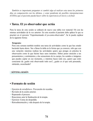 También es importante preguntar si cambió algo al realizar esta tarea los primeros
días en comparación con los últimos, y estar pendiente de posibles interpretaciones
(CCR3s) que el paciente pueda hacer sobre la experiencia al inicio y al final.
• Tarea. El yo observador que actúa
Para la tarea de esta sesión se utilizará de nuevo una tabla (ver material 10) con las
mismas actividades de la vez anterior. En esta ocasión el paciente debe aplicar lo que se
practicó en el ejercicio “Experimentando el yo-como-observador”. Se le puede explicar
de la siguiente forma:
Terapeuta:
Para esta semana también tendrás una tarea de actividades como la que has estado
haciendo hasta ahora. Vas a llenar la tabla en la forma que ya conoces, sólo que con
una variación: mientras realizas las actividades quiero que pongas en práctica la
observación como la que hiciste hace unos instantes. Debes poner atención a tus
pensamientos y sentimientos; a las sensaciones de tu cuerpo, los sonidos e imágenes
que puedes captar en ese momento, y mientras haces todo eso, quiero que estés
consciente de ¿quién está observando todo eso?, ¿quién es el que está pensando,
sintiendo, escuchando?
• SÉPTIMA SESIÓN
• Formato de sesión
• Ejercicio de mindfulness. Prevención de recaídas.
• Revisión de la sesión anterior.
• Repasando el proceso.
• Reacciones ante la finalización de la terapia.
• Ejercicio: Cartas de despedida.
• Retroalimentación y vida después de la terapia.
78
 