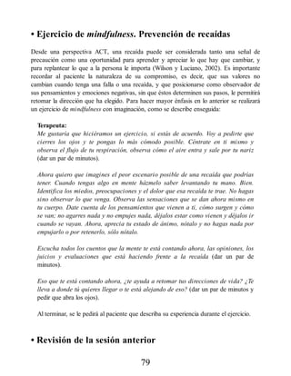 • Ejercicio de mindfulness. Prevención de recaídas
Desde una perspectiva ACT, una recaída puede ser considerada tanto una señal de
precaución como una oportunidad para aprender y apreciar lo que hay que cambiar, y
para replantear lo que a la persona le importa (Wilson y Luciano, 2002). Es importante
recordar al paciente la naturaleza de su compromiso, es decir, que sus valores no
cambian cuando tenga una falla o una recaída, y que posicionarse como observador de
sus pensamientos y emociones negativas, sin que éstos determinen sus pasos, le permitirá
retomar la dirección que ha elegido. Para hacer mayor énfasis en lo anterior se realizará
un ejercicio de mindfulness con imaginación, como se describe enseguida:
Terapeuta:
Me gustaría que hiciéramos un ejercicio, si estás de acuerdo. Voy a pedirte que
cierres los ojos y te pongas lo más cómodo posible. Céntrate en ti mismo y
observa el flujo de tu respiración, observa cómo el aire entra y sale por tu nariz
(dar un par de minutos).
Ahora quiero que imagines el peor escenario posible de una recaída que podrías
tener. Cuando tengas algo en mente házmelo saber levantando tu mano. Bien.
Identifica los miedos, preocupaciones y el dolor que esa recaída te trae. No hagas
sino observar lo que venga. Observa las sensaciones que se dan ahora mismo en
tu cuerpo. Date cuenta de los pensamientos que vienen a ti, cómo surgen y cómo
se van; no agarres nada y no empujes nada, déjalos estar como vienen y déjalos ir
cuando se vayan. Ahora, aprecia tu estado de ánimo, nótalo y no hagas nada por
empujarlo o por retenerlo, sólo nótalo.
Escucha todos los cuentos que la mente te está contando ahora, las opiniones, los
juicios y evaluaciones que está haciendo frente a la recaída (dar un par de
minutos).
Eso que te está contando ahora, ¿te ayuda a retomar tus direcciones de vida? ¿Te
lleva a donde tú quieres llegar o te está alejando de eso? (dar un par de minutos y
pedir que abra los ojos).
Al terminar, se le pedirá al paciente que describa su experiencia durante el ejercicio.
• Revisión de la sesión anterior
79
 