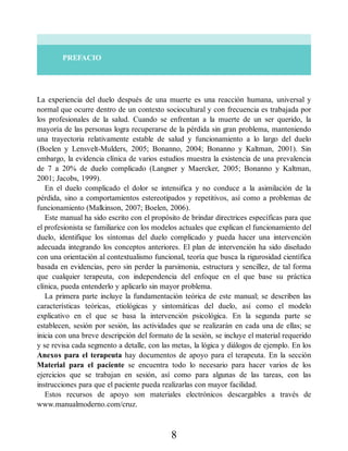PREFACIO
La experiencia del duelo después de una muerte es una reacción humana, universal y
normal que ocurre dentro de un contexto sociocultural y con frecuencia es trabajada por
los profesionales de la salud. Cuando se enfrentan a la muerte de un ser querido, la
mayoría de las personas logra recuperarse de la pérdida sin gran problema, manteniendo
una trayectoria relativamente estable de salud y funcionamiento a lo largo del duelo
(Boelen y Lensvelt-Mulders, 2005; Bonanno, 2004; Bonanno y Kaltman, 2001). Sin
embargo, la evidencia clínica de varios estudios muestra la existencia de una prevalencia
de 7 a 20% de duelo complicado (Langner y Maercker, 2005; Bonanno y Kaltman,
2001; Jacobs, 1999).
En el duelo complicado el dolor se intensifica y no conduce a la asimilación de la
pérdida, sino a comportamientos estereotipados y repetitivos, así como a problemas de
funcionamiento (Malkinson, 2007; Boelen, 2006).
Este manual ha sido escrito con el propósito de brindar directrices específicas para que
el profesionista se familiarice con los modelos actuales que explican el funcionamiento del
duelo, identifique los síntomas del duelo complicado y pueda hacer una intervención
adecuada integrando los conceptos anteriores. El plan de intervención ha sido diseñado
con una orientación al contextualismo funcional, teoría que busca la rigurosidad científica
basada en evidencias, pero sin perder la parsimonia, estructura y sencillez, de tal forma
que cualquier terapeuta, con independencia del enfoque en el que base su práctica
clínica, pueda entenderlo y aplicarlo sin mayor problema.
La primera parte incluye la fundamentación teórica de este manual; se describen las
características teóricas, etiológicas y sintomáticas del duelo, así como el modelo
explicativo en el que se basa la intervención psicológica. En la segunda parte se
establecen, sesión por sesión, las actividades que se realizarán en cada una de ellas; se
inicia con una breve descripción del formato de la sesión, se incluye el material requerido
y se revisa cada segmento a detalle, con las metas, la lógica y diálogos de ejemplo. En los
Anexos para el terapeuta hay documentos de apoyo para el terapeuta. En la sección
Material para el paciente se encuentra todo lo necesario para hacer varios de los
ejercicios que se trabajan en sesión, así como para algunas de las tareas, con las
instrucciones para que el paciente pueda realizarlas con mayor facilidad.
Estos recursos de apoyo son materiales electrónicos descargables a través de
www.manualmoderno.com/cruz.
8
 