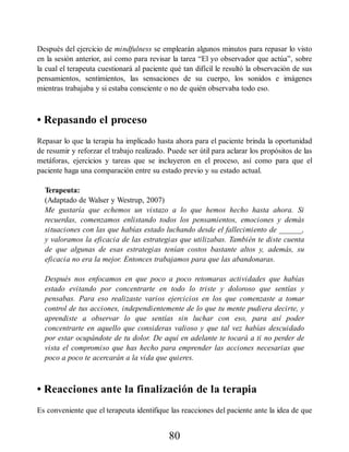 Después del ejercicio de mindfulness se emplearán algunos minutos para repasar lo visto
en la sesión anterior, así como para revisar la tarea “El yo observador que actúa”, sobre
la cual el terapeuta cuestionará al paciente qué tan difícil le resultó la observación de sus
pensamientos, sentimientos, las sensaciones de su cuerpo, los sonidos e imágenes
mientras trabajaba y si estaba consciente o no de quién observaba todo eso.
• Repasando el proceso
Repasar lo que la terapia ha implicado hasta ahora para el paciente brinda la oportunidad
de resumir y reforzar el trabajo realizado. Puede ser útil para aclarar los propósitos de las
metáforas, ejercicios y tareas que se incluyeron en el proceso, así como para que el
paciente haga una comparación entre su estado previo y su estado actual.
Terapeuta:
(Adaptado de Walser y Westrup, 2007)
Me gustaría que echemos un vistazo a lo que hemos hecho hasta ahora. Si
recuerdas, comenzamos enlistando todos los pensamientos, emociones y demás
situaciones con las que habías estado luchando desde el fallecimiento de ______,
y valoramos la eficacia de las estrategias que utilizabas. También te diste cuenta
de que algunas de esas estrategias tenían costos bastante altos y, además, su
eficacia no era la mejor. Entonces trabajamos para que las abandonaras.
Después nos enfocamos en que poco a poco retomaras actividades que habías
estado evitando por concentrarte en todo lo triste y doloroso que sentías y
pensabas. Para eso realizaste varios ejercicios en los que comenzaste a tomar
control de tus acciones, independientemente de lo que tu mente pudiera decirte, y
aprendiste a observar lo que sentías sin luchar con eso, para así poder
concentrarte en aquello que consideras valioso y que tal vez habías descuidado
por estar ocupándote de tu dolor. De aquí en adelante te tocará a ti no perder de
vista el compromiso que has hecho para emprender las acciones necesarias que
poco a poco te acercarán a la vida que quieres.
• Reacciones ante la finalización de la terapia
Es conveniente que el terapeuta identifique las reacciones del paciente ante la idea de que
80
 