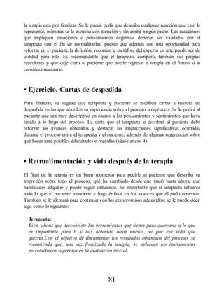 la terapia está por finalizar. Se le puede pedir que describa cualquier reacción que esto le
represente, mientras se le escucha con atención y sin emitir ningún juicio. Las reacciones
que impliquen emociones o pensamientos negativos deberán ser validadas por el
terapeuta con el fin de normalizarlas, puesto que además son una oportunidad para
reforzar en el paciente la defusión; recordar la metáfora del experto en arte puede ser de
utilidad para ello. Es recomendable que el terapeuta comparta también sus propias
reacciones y que deje claro al paciente que puede regresar a terapia en el futuro si lo
considera necesario.
• Ejercicio. Cartas de despedida
Para finalizar, se sugiere que terapeuta y paciente se escriban cartas a manera de
despedida en las que aborden su experiencia sobre el proceso terapéutico. Se le pedirá al
paciente que sea muy descriptivo en cuanto a los pensamientos y sentimientos que haya
tenido a lo largo del proceso. La carta que el terapeuta le escribirá al paciente debe
reforzar los avances obtenidos y destacar las interacciones significativas ocurridas
durante el proceso entre el terapeuta y el paciente, además de algunas sugerencias sobre
qué hacer ante posibles dificultades o recaídas (véase anexo 4).
• Retroalimentación y vida después de la terapia
El final de la terapia es un buen momento para pedirle al paciente que describa su
impresión sobre todo el proceso, qué ha cambiado desde que inició hasta ahora, qué
habilidades adquirió y puede seguir utilizando. Es importante que el terapeuta refuerce
todo lo que el paciente mencione y haga énfasis en los avances que él pudo observar.
También se le alentará para continuar con los compromisos adquiridos; se le puede decir
algo como lo siguiente:
Terapeuta:
Bien, ahora que descubriste las herramientas que tienes para acercarte a lo que
es importante para ti y has obtenido otras nuevas, ve por esa vida que
quieres.Con el objetivo de documentar los resultados obtenidos del proceso, se
recomienda que, una vez finalizada la terapia, se apliquen los instrumentos
psicométricos sugeridos en la evaluación inicial.
81
 