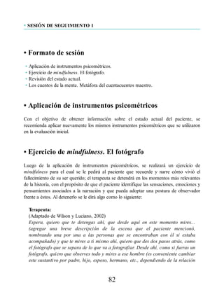 • SESIÓN DE SEGUIMIENTO 1
• Formato de sesión
• Aplicación de instrumentos psicométricos.
• Ejercicio de mindfulness. El fotógrafo.
• Revisión del estado actual.
• Los cuentos de la mente. Metáfora del cuentacuentos maestro.
• Aplicación de instrumentos psicométricos
Con el objetivo de obtener información sobre el estado actual del paciente, se
recomienda aplicar nuevamente los mismos instrumentos psicométricos que se utilizaron
en la evaluación inicial.
• Ejercicio de mindfulness. El fotógrafo
Luego de la aplicación de instrumentos psicométricos, se realizará un ejercicio de
mindfulness para el cual se le pedirá al paciente que recuerde y narre cómo vivió el
fallecimiento de su ser querido; el terapeuta se detendrá en los momentos más relevantes
de la historia, con el propósito de que el paciente identifique las sensaciones, emociones y
pensamientos asociados a la narración y que pueda adoptar una postura de observador
frente a éstos. Al detenerlo se le dirá algo como lo siguiente:
Terapeuta:
(Adaptado de Wilson y Luciano, 2002)
Espera, quiero que te detengas ahí, que desde aquí en este momento mires...
(agregar una breve descripción de la escena que el paciente mencionó,
nombrando una por una a las personas que se encontraban con él si estaba
acompañado) y que te mires a ti mismo ahí, quiero que des dos pasos atrás, como
el fotógrafo que se separa de lo que va a fotografiar. Desde ahí, como si fueras un
fotógrafo, quiero que observes todo y mires a ese hombre (es conveniente cambiar
este sustantivo por padre, hijo, esposo, hermano, etc., dependiendo de la relación
82
 