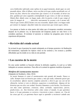 con el fallecido) sufriendo como sufrías tú en aquel momento, desde aquí, no está
pasando ahora. Abre el álbum y mira esa foto en la que estaba sucediendo eso; al
mirar esa foto, observa las sensaciones que vienen a ti al recordar, al mirar esa
foto, quédate por unos segundos contemplando lo que viene a ti (dar un minuto).
Déjalo fluir, déjalo estar, no hagas nada, abre la puerta a todo lo que venga al
tener la imagen de ______ (describir nuevamente la escena) y de ti mismo allí.
Nota lo que sientes ahora mismo con esos recuerdos, déjalo estar y no hagas nada
por retener ni empujar; deja fluir todas las sensaciones que vienen aquí y ahora.
Las pausas se harán en otras partes del relato que el terapeuta considere necesarias;
después de la primera vez, la intervención del terapeuta puede ser más breve si lo
considera oportuno. Al terminar el ejercicio se realizan las preguntas para revisar la
experiencia del paciente.
• Revisión del estado actual
Se revisará lo que el paciente ha estado trabajando en el tiempo posterior a la finalización
del tratamiento, repasando los tópicos vistos en las sesiones y los avances y posibles
dificultades que ha tenido en su vida en este periodo.
• Los cuentos de la mente
En esta sesión también se buscará reforzar la defusión cognitiva, la cual ya se había
trabajado en sesiones anteriores. Para ello se le contará la siguiente metáfora al paciente:
Metáfora del cuentacuentos maestro
(Adaptado de Stoddard y Afari, 2014)
La mente humana es como el cuentacuentos más grande del mundo. Nunca se
calla. Siempre tiene un historia que contar y, más que nada, solamente quiere que
la escuchemos. Quiere nuestra completa atención y dirá lo que sea con tal de
obtenerla, incluso si esto es doloroso, asqueroso o escalofriante. Algunas de las
historias que nos dice son verdad. Nosotros llamamos a esto hechos. Las historias
son más como opiniones, creencias, ideas, actitudes, suposiciones, juicios,
predicciones, etc. Son historias sobre cómo vemos el mundo, lo que queremos
hacer, si lo que pensamos es correcto e incorrecto o justo e injusto, etc. Una de
las cosas que tú y yo queremos hacer aquí es aprender a reconocer cuándo una
83
 