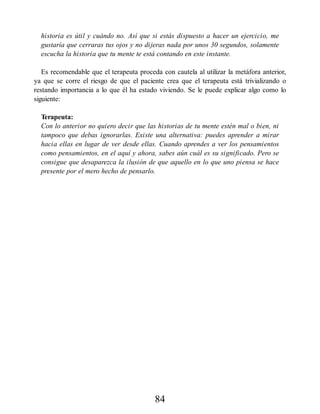 historia es útil y cuándo no. Así que si estás dispuesto a hacer un ejercicio, me
gustaría que cerraras tus ojos y no dijeras nada por unos 30 segundos, solamente
escucha la historia que tu mente te está contando en este instante.
Es recomendable que el terapeuta proceda con cautela al utilizar la metáfora anterior,
ya que se corre el riesgo de que el paciente crea que el terapeuta está trivializando o
restando importancia a lo que él ha estado viviendo. Se le puede explicar algo como lo
siguiente:
Terapeuta:
Con lo anterior no quiero decir que las historias de tu mente estén mal o bien, ni
tampoco que debas ignorarlas. Existe una alternativa: puedes aprender a mirar
hacia ellas en lugar de ver desde ellas. Cuando aprendes a ver los pensamientos
como pensamientos, en el aquí y ahora, sabes aún cuál es su significado. Pero se
consigue que desaparezca la ilusión de que aquello en lo que uno piensa se hace
presente por el mero hecho de pensarlo.
84
 