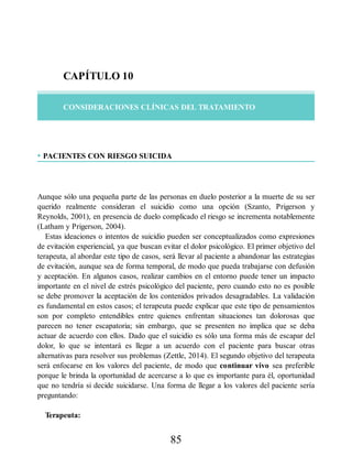 CAPÍTULO 10
CONSIDERACIONES CLÍNICAS DEL TRATAMIENTO
• PACIENTES CON RIESGO SUICIDA
Aunque sólo una pequeña parte de las personas en duelo posterior a la muerte de su ser
querido realmente consideran el suicidio como una opción (Szanto, Prigerson y
Reynolds, 2001), en presencia de duelo complicado el riesgo se incrementa notablemente
(Latham y Prigerson, 2004).
Estas ideaciones o intentos de suicidio pueden ser conceptualizados como expresiones
de evitación experiencial, ya que buscan evitar el dolor psicológico. El primer objetivo del
terapeuta, al abordar este tipo de casos, será llevar al paciente a abandonar las estrategias
de evitación, aunque sea de forma temporal, de modo que pueda trabajarse con defusión
y aceptación. En algunos casos, realizar cambios en el entorno puede tener un impacto
importante en el nivel de estrés psicológico del paciente, pero cuando esto no es posible
se debe promover la aceptación de los contenidos privados desagradables. La validación
es fundamental en estos casos; el terapeuta puede explicar que este tipo de pensamientos
son por completo entendibles entre quienes enfrentan situaciones tan dolorosas que
parecen no tener escapatoria; sin embargo, que se presenten no implica que se deba
actuar de acuerdo con ellos. Dado que el suicidio es sólo una forma más de escapar del
dolor, lo que se intentará es llegar a un acuerdo con el paciente para buscar otras
alternativas para resolver sus problemas (Zettle, 2014). El segundo objetivo del terapeuta
será enfocarse en los valores del paciente, de modo que continuar vivo sea preferible
porque le brinda la oportunidad de acercarse a lo que es importante para él, oportunidad
que no tendría si decide suicidarse. Una forma de llegar a los valores del paciente sería
preguntando:
Terapeuta:
85
 