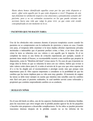 Hasta ahora hemos identificado aquellas cosas por las que estás dispuesto a
morir. ¿Qué sería aquello por lo que estás dispuesto a vivir? Preguntas de este
tipo fomentan la validación respecto a las emociones y pensamientos actuales del
paciente, pero a su vez estimulan escenarios en los que pueda orientar sus
acciones hacia una vida que valga la pena vivir, ya que como está siendo
conceptualizada en este momento no lo es.
• PACIENTES QUE NO HACEN TAREA
Uno de los obstáculos más comunes durante el proceso terapéutico ocurre cuando los
pacientes no se comprometen con la realización de ejercicios y tareas en casa. Cuando
esto pasa, el terapeuta debe examinar si la tarea implica afrontar experiencias privadas
incómodas o indeseables que el paciente prefiere evitar, o bien, si no tiene claro aún
cómo la tarea se relaciona con sus valores o con aquello que le importa. Si el no
completar las tareas es una forma de evitación experiencial, por ejemplo, cuando el
paciente tiene miedo al fracaso, es recomendable recurrir a una metáfora que propicie la
disposición, como la “Metáfora del túnel” (véase anexo 5). En caso de que el paciente no
tenga clara la forma en que se relaciona la tarea con sus valores, habría que revisar si
tales valores están claros para él, si están al servicio de lo que cree que otros esperan de
él o si los ha elegido por el reconocimiento o prestigio social, más que porque sean
importantes para él. Otro aspecto importante a considerar es la posibilidad de que los
cambios que las tareas implican para su vida sean muy grandes. Al momento de asignar
las tareas se debe tener siempre en cuenta que mientras más sencillos sean los cambios
más fácil será para el paciente realizarlos, lo cual también servirá como reforzador y
propiciará que continúe emprendiendo cambios en su conducta.
• DUELO EN NIÑOS
En el caso del duelo en niños, uno de los aspectos fundamentales es la dinámica familiar,
pues las reacciones que otros tengan ante la pérdida pueden agravar las de los pequeños
o hacerlos más propensos a desarrollar complicaciones. En los niños se pueden presentar
reacciones intensas después de la pérdida cuando no se les informa de los
86
 