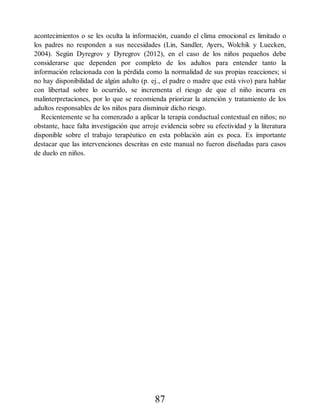 acontecimientos o se les oculta la información, cuando el clima emocional es limitado o
los padres no responden a sus necesidades (Lin, Sandler, Ayers, Wolchik y Luecken,
2004). Según Dyregrov y Dyregrov (2012), en el caso de los niños pequeños debe
considerarse que dependen por completo de los adultos para entender tanto la
información relacionada con la pérdida como la normalidad de sus propias reacciones; si
no hay disponibilidad de algún adulto (p. ej., el padre o madre que está vivo) para hablar
con libertad sobre lo ocurrido, se incrementa el riesgo de que el niño incurra en
malinterpretaciones, por lo que se recomienda priorizar la atención y tratamiento de los
adultos responsables de los niños para disminuir dicho riesgo.
Recientemente se ha comenzado a aplicar la terapia conductual contextual en niños; no
obstante, hace falta investigación que arroje evidencia sobre su efectividad y la literatura
disponible sobre el trabajo terapéutico en esta población aún es poca. Es importante
destacar que las intervenciones descritas en este manual no fueron diseñadas para casos
de duelo en niños.
87
 