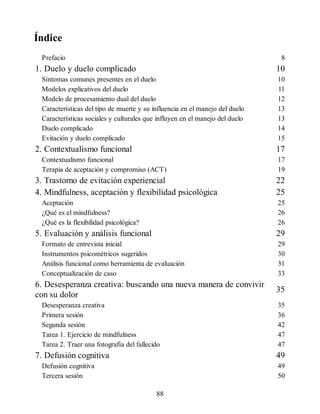 Índice
Prefacio 8
1. Duelo y duelo complicado 10
Síntomas comunes presentes en el duelo 10
Modelos explicativos del duelo 11
Modelo de procesamiento dual del duelo 12
Características del tipo de muerte y su influencia en el manejo del duelo 13
Características sociales y culturales que influyen en el manejo del duelo 13
Duelo complicado 14
Evitación y duelo complicado 15
2. Contextualismo funcional 17
Contextualismo funcional 17
Terapia de aceptación y compromiso (ACT) 19
3. Trastorno de evitación experiencial 22
4. Mindfulness, aceptación y flexibilidad psicológica 25
Aceptación 25
¿Qué es el mindfulness? 26
¿Qué es la flexibilidad psicológica? 26
5. Evaluación y análisis funcional 29
Formato de entrevista inicial 29
Instrumentos psicométricos sugeridos 30
Análisis funcional como herramienta de evaluación 31
Conceptualización de caso 33
6. Desesperanza creativa: buscando una nueva manera de convivir
con su dolor
35
Desesperanza creativa 35
Primera sesión 36
Segunda sesión 42
Tarea 1. Ejercicio de mindfulness 47
Tarea 2. Traer una fotografía del fallecido 47
7. Defusión cognitiva 49
Defusión cognitiva 49
Tercera sesión 50
88
 