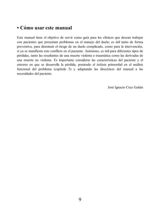 • Cómo usar este manual
Este manual tiene el objetivo de servir como guía para los clínicos que desean trabajar
con pacientes que presentan problemas en el manejo del duelo; es útil tanto de forma
preventiva, para disminuir el riesgo de un duelo complicado, como para la intervención,
si ya se manifiesta este conflicto en el paciente. Asimismo, es útil para diferentes tipos de
pérdidas, tanto las resultantes de una muerte violenta o traumática como las derivadas de
una muerte no violenta. Es importante considerar las características del paciente y el
entorno en que se desarrolla la pérdida, poniendo el énfasis primordial en el análisis
funcional del problema (capítulo 5) y adaptando las directrices del manual a las
necesidades del paciente.
José Ignacio Cruz Gaitán
9
 